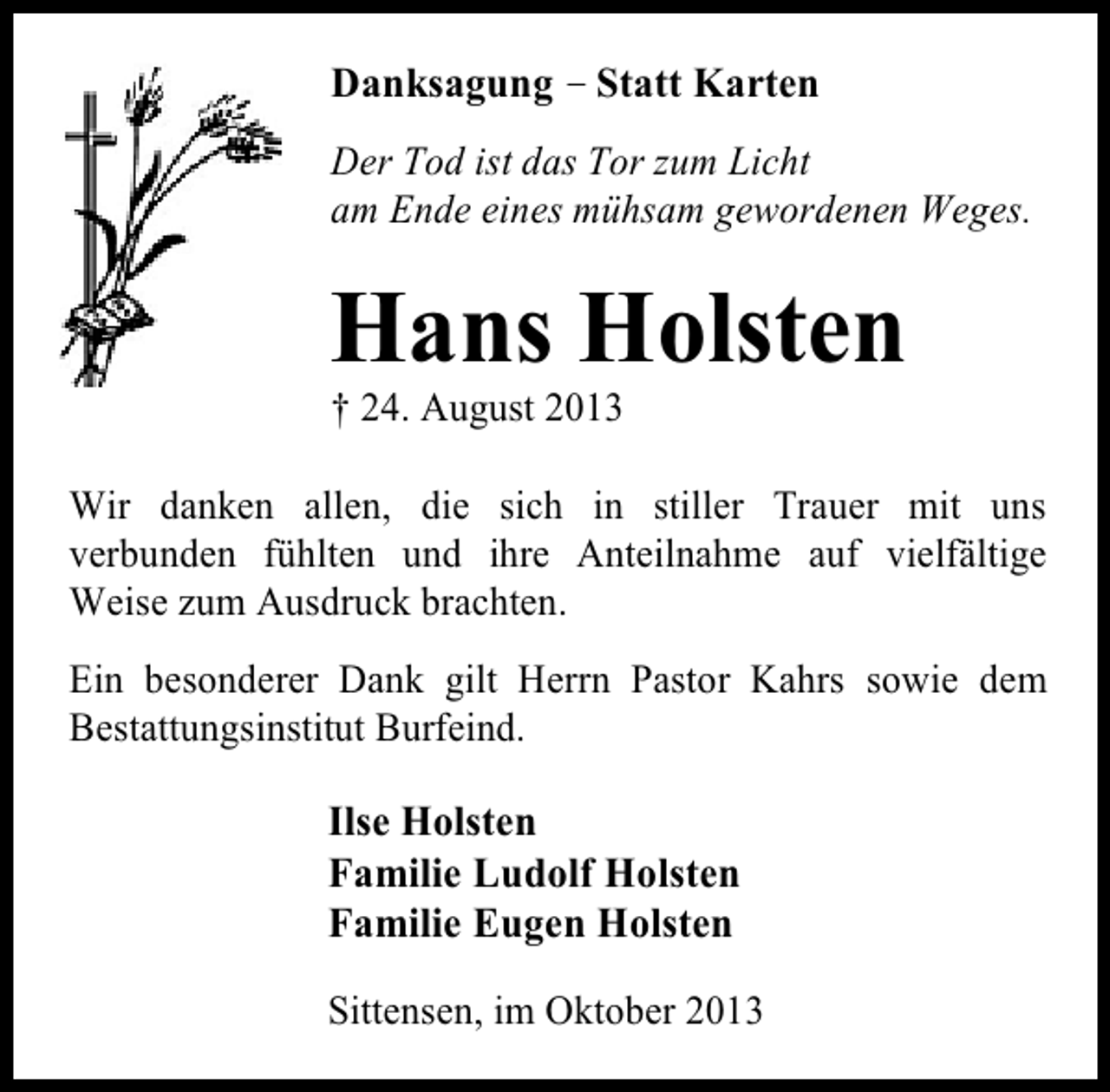 <p>Danksagung – Statt Karten<br />Der Tod ist das Tor zum Licht<br />am Ende eines mühsam gewordenen Weges.</p><p>Hans Holsten<br />† 24. August 2013</p><p>Wir danken allen, die sich in stiller Trauer mit uns<br />verbunden fühlten und ihre Anteilnahme auf vielfältige<br />Weise zum Ausdruck brachten.<br />Ein besonderer Dank gilt Herrn Pastor Kahrs sowie dem<br />Bestattungsinstitut Burfeind.</p><p>Ilse Holsten<br />Familie Ludolf Holsten<br />Familie Eugen Holsten<br />Sittensen, im Oktober 2013</p>
