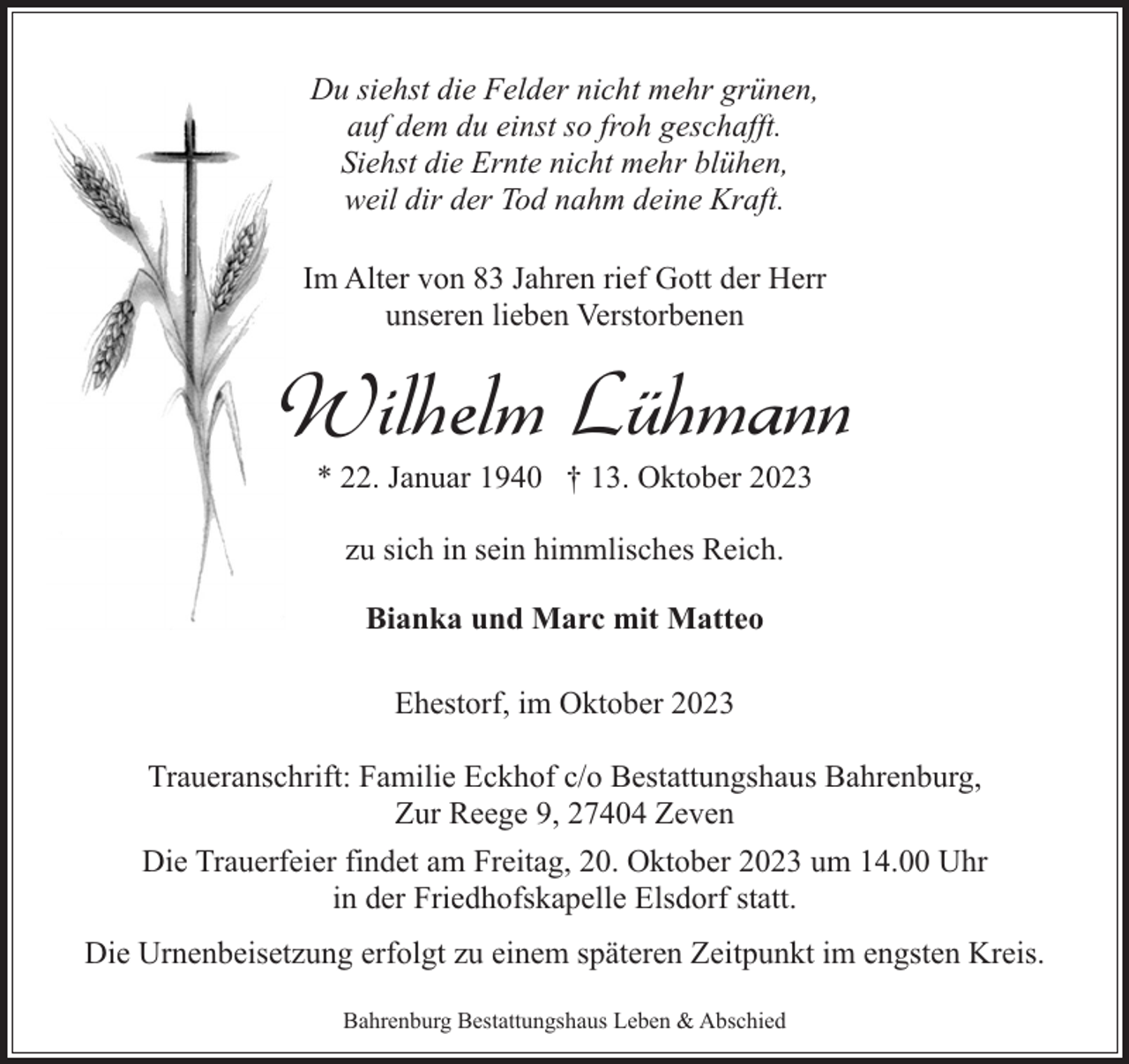 <p>Du siehst die Felder nicht mehr grünen,<br />auf dem du einst so froh geschafft.<br />Siehst die Ernte nicht mehr blühen,<br />weil dir der Tod nahm deine Kraft.<br />Im Alter von 83 Jahren rief Gott der Herr<br />unseren lieben Verstorbenen</p><p>Wilhelm Lühmann<br />* 22. Januar 1940 † 13. Oktober 2023<br />zu sich in sein himmlisches Reich.<br />Bianka und Marc mit Matteo<br />Ehestorf, im Oktober 2023<br />Traueranschrift: Familie Eckhof c/o Bestattungshaus Bahrenburg,<br />Zur Reege 9, 27404 Zeven<br />Die Trauerfeier findet am Freitag, 20. Oktober 2023 um 14.00 Uhr<br />in der Friedhofskapelle Elsdorf statt.<br />Die Urnenbeisetzung erfolgt zu einem späteren Zeitpunkt im engsten Kreis.<br />Bahrenburg Bestattungshaus Leben &amp; Abschied</p>