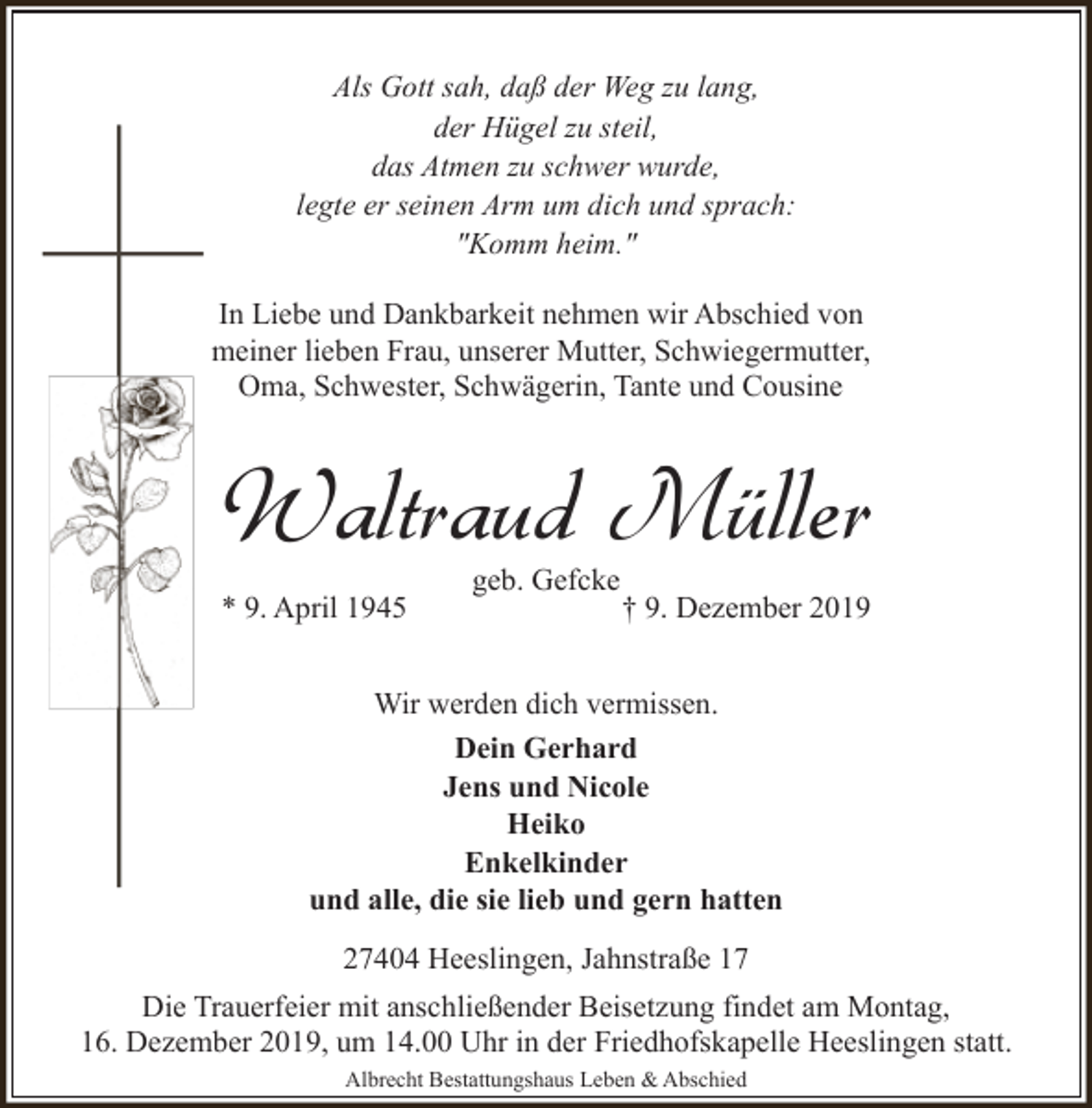 <p>Als Gott sah, daß der Weg zu lang,<br />der Hügel zu steil,<br />das Atmen zu schwer wurde,<br />legte er seinen Arm um dich und sprach:<br />"Komm heim."<br />In Liebe und Dankbarkeit nehmen wir Abschied von<br />meiner lieben Frau, unserer Mutter, Schwiegermutter,<br />Oma, Schwester, Schwägerin, Tante und Cousine</p><p>Waltraud Müller<br />* 9. April 1945</p><p>geb. Gefcke</p><p>† 9. Dezember 2019</p><p>Wir werden dich vermissen.<br />Dein Gerhard<br />Jens und Nicole<br />Heiko<br />Enkelkinder<br />und alle, die sie lieb und gern hatten<br />27404 Heeslingen, Jahnstraße 17<br />Die Trauerfeier mit anschließender Beisetzung findet am Montag,<br />16. Dezember 2019, um 14.00 Uhr in der Friedhofskapelle Heeslingen statt.<br />Albrecht Bestattungshaus Leben &amp; Abschied</p>