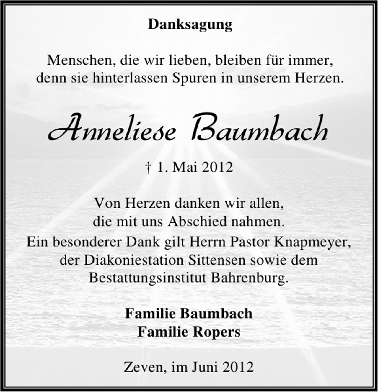 <p>Danksagung<br />Menschen, die wir lieben, bleiben für immer,<br />denn sie hinterlassen Spuren in unserem Herzen.</p><p>Anneliese Baumbach<br />† 1. Mai 2012<br />Von Herzen danken wir allen,<br />die mit uns Abschied nahmen.<br />Ein besonderer Dank gilt Herrn Pastor Knapmeyer,<br />der Diakoniestation Sittensen sowie dem<br />Bestattungsinstitut Bahrenburg.<br />Familie Baumbach<br />Familie Ropers<br />Zeven, im Juni 2012</p>