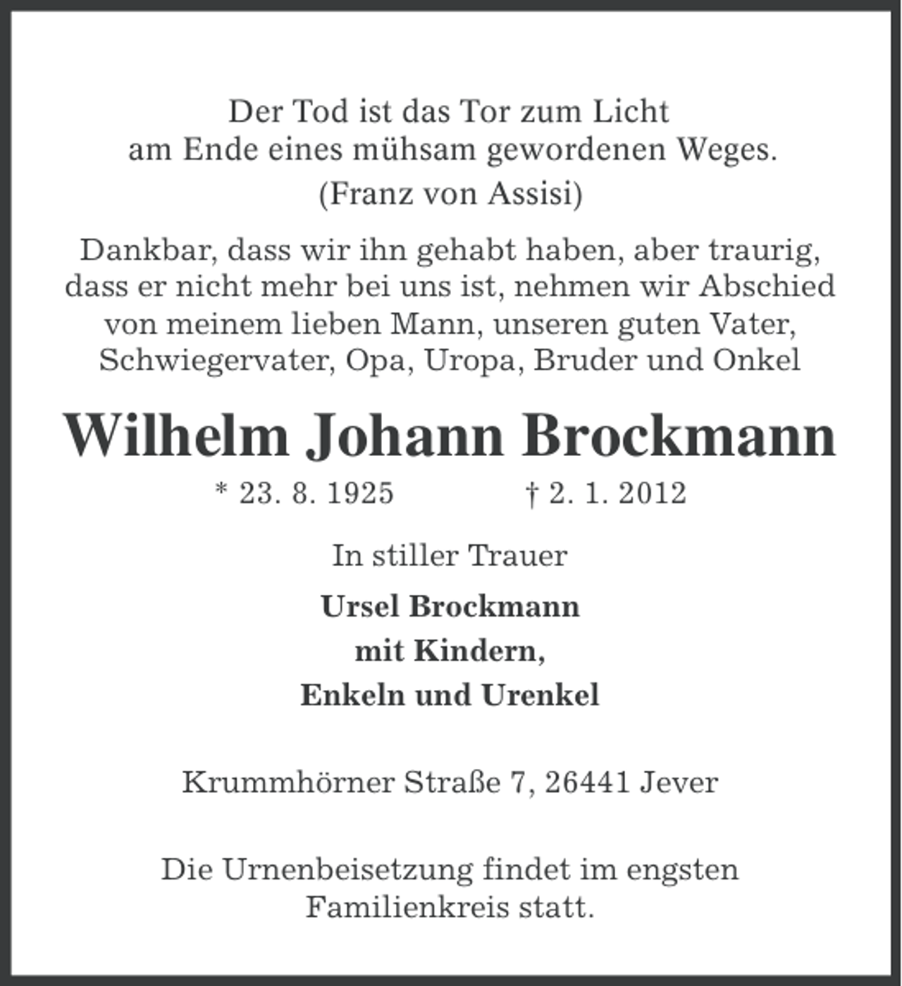 <p>Der Tod ist das Tor zum Licht<br />am Ende eines mühsam gewordenen Weges.<br />(Franz von Assisi)<br />Dankbar, dass wir ihn gehabt haben, aber traurig,<br />dass er nicht mehr bei uns ist, nehmen wir Abschied<br />von meinem lieben Mann, unseren guten Vater,<br />Schwiegervater, Opa, Uropa, Bruder und Onkel</p>
<p>Wilhelm Johann Brockmann<br />* 23. 8. 1925</p>
<p>† 2. 1. 2012</p>
<p>In stiller Trauer<br />Ursel Brockmann<br />mit Kindern,<br />Enkeln und Urenkel<br />Krummhörner Straße 7, 26441 Jever<br />Die Urnenbeisetzung findet im engsten<br />Familienkreis statt.</p>