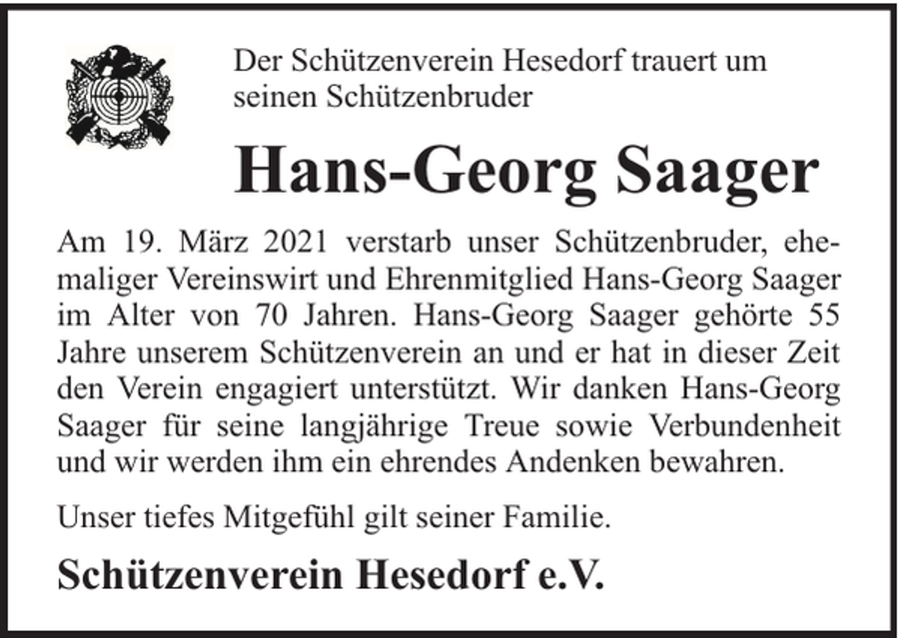 <p>Der Schützenverein Hesedorf trauert um<br />seinen Schützenbruder</p><p>Hans-Georg Saager<br />Am 19. März 2021 verstarb unser Schützenbruder, ehemaliger Vereinswirt und Ehrenmitglied Hans-Georg Saager<br />im Alter von 70 Jahren. Hans-Georg Saager gehörte 55<br />Jahre unserem Schützenverein an und er hat in dieser Zeit<br />den Verein engagiert unterstützt. Wir danken Hans-Georg<br />Saager für seine langjährige Treue sowie Verbundenheit<br />und wir werden ihm ein ehrendes Andenken bewahren.<br />Unser tiefes Mitgefühl gilt seiner Familie.</p><p>Schützenverein Hesedorf e.V.</p>