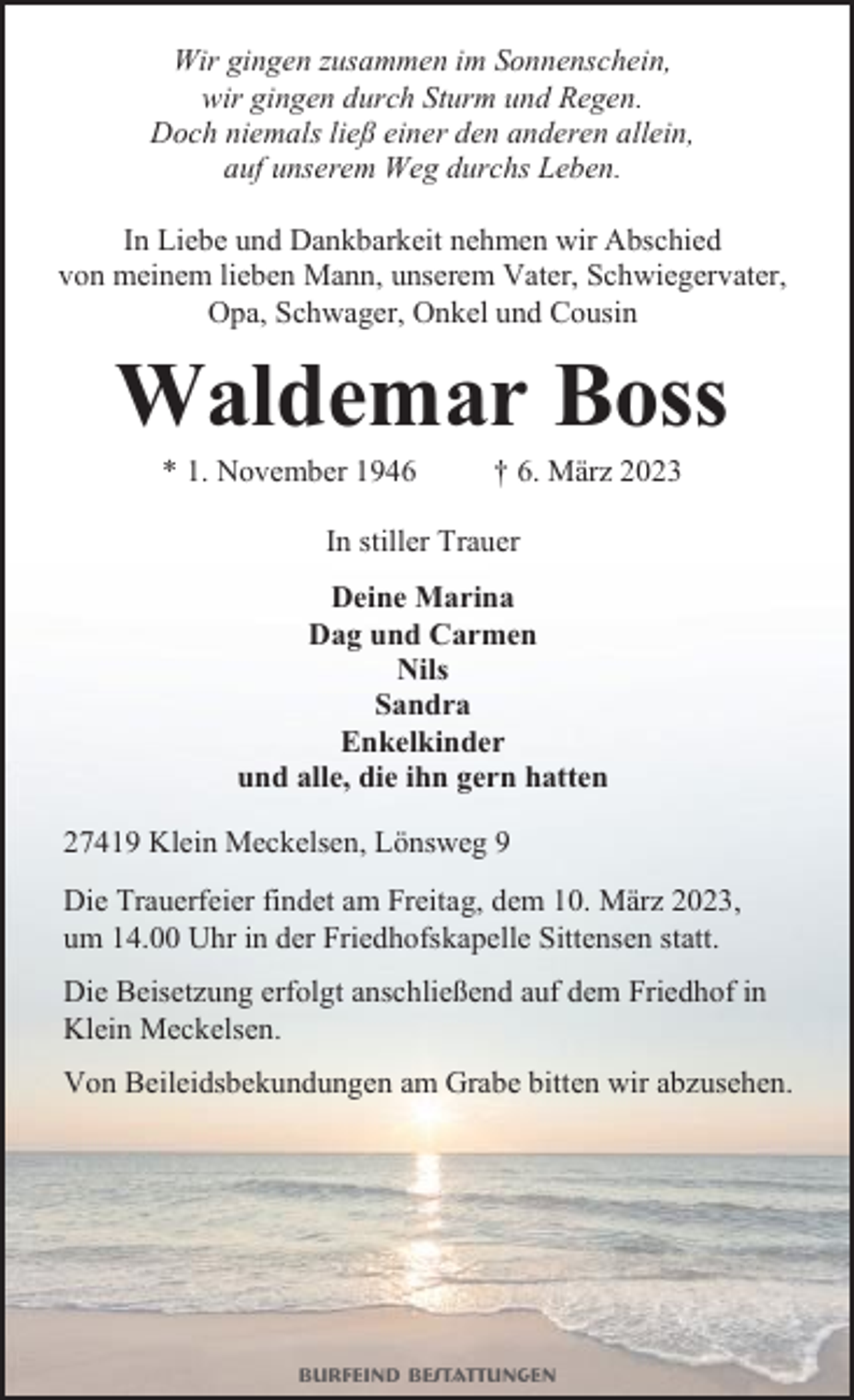 <p>Wir gingen zusammen im Sonnenschein,<br />wir gingen durch Sturm und Regen.<br />Doch niemals ließ einer den anderen allein,<br />auf unserem Weg durchs Leben.<br />In Liebe und Dankbarkeit nehmen wir Abschied<br />von meinem lieben Mann, unserem Vater, Schwiegervater,<br />Opa, Schwager, Onkel und Cousin</p><p>Waldemar Boss<br />* 1. November 1946</p><p>† 6. März 2023</p><p>In stiller Trauer<br />Deine Marina<br />Dag und Carmen<br />Nils<br />Sandra<br />Enkelkinder<br />und alle, die ihn gern hatten<br />27419 Klein Meckelsen, Lönsweg 9<br />Die Trauerfeier findet am Freitag, dem 10. März 2023,<br />um 14.00 Uhr in der Friedhofskapelle Sittensen statt.<br />Die Beisetzung erfolgt anschließend auf dem Friedhof in<br />Klein Meckelsen.<br />Von Beileidsbekundungen am Grabe bitten wir abzusehen.</p><p>Burfeind Bestattungen</p>