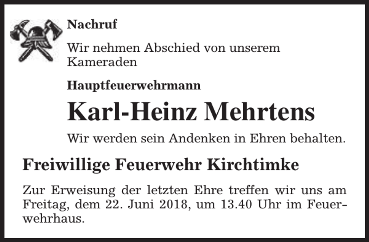 <p>Nachruf<br />Wir nehmen Abschied von unserem<br />Kameraden<br />Hauptfeuerwehrmann</p><p>Karl-Heinz Mehrtens<br />Wir werden sein Andenken in Ehren behalten.</p><p>Freiwillige Feuerwehr Kirchtimke<br />Zur Erweisung der letzten Ehre treffen wir uns am<br />Freitag, dem 22. Juni 2018, um 13.40 Uhr im Feuerwehrhaus.</p>