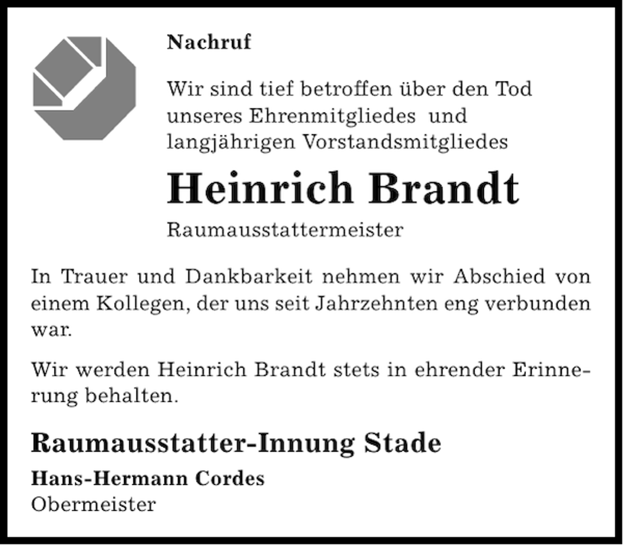 <p>Nachruf<br />Wir sind tief betroffen über den Tod<br />unseres Ehrenmitgliedes und<br />langjährigen Vorstandsmitgliedes</p><p>Heinrich Brandt<br />Raumausstattermeister<br />In Trauer und Dankbarkeit nehmen wir Abschied von<br />einem Kollegen, der uns seit Jahrzehnten eng verbunden<br />war.<br />Wir werden Heinrich Brandt stets in ehrender Erinnerung behalten.</p><p>Raumausstatter-Innung Stade<br />Hans-Hermann Cordes<br />Obermeister</p>