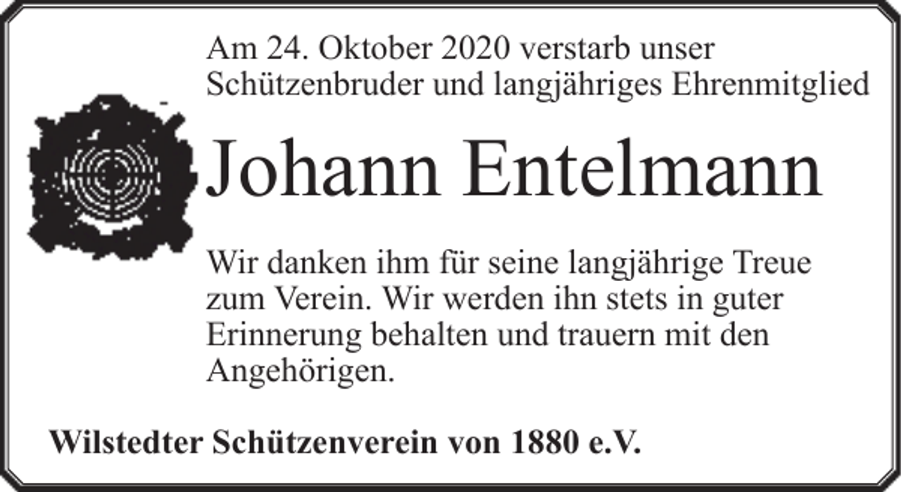 <p>Am 24. Oktober 2020 verstarb unser<br />Schützenbruder und langjähriges Ehrenmitglied</p><p>Johann Entelmann<br />Wir danken ihm für seine langjährige Treue<br />zum Verein. Wir werden ihn stets in guter<br />Erinnerung behalten und trauern mit den<br />Angehörigen.<br />Wilstedter Schützenverein von 1880 e.V.</p>