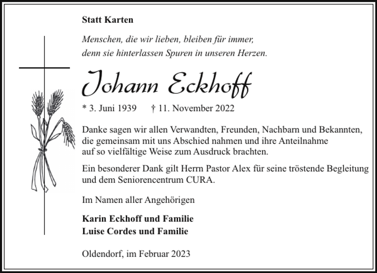 <p>Statt Karten<br />Menschen, die wir lieben, bleiben für immer,<br />denn sie hinterlassen Spuren in unseren Herzen.</p><p>Johann Eckhoff<br />* 3. Juni 1939</p><p>† 11. November 2022</p><p>Danke sagen wir allen Verwandten, Freunden, Nachbarn und Bekannten,<br />die gemeinsam mit uns Abschied nahmen und ihre Anteilnahme<br />auf so vielfältige Weise zum Ausdruck brachten.<br />Ein besonderer Dank gilt Herrn Pastor Alex für seine tröstende Begleitung<br />und dem Seniorencentrum CURA.<br />Im Namen aller Angehörigen<br />Karin Eckhoff und Familie<br />Luise Cordes und Familie<br />Oldendorf, im Februar 2023</p>