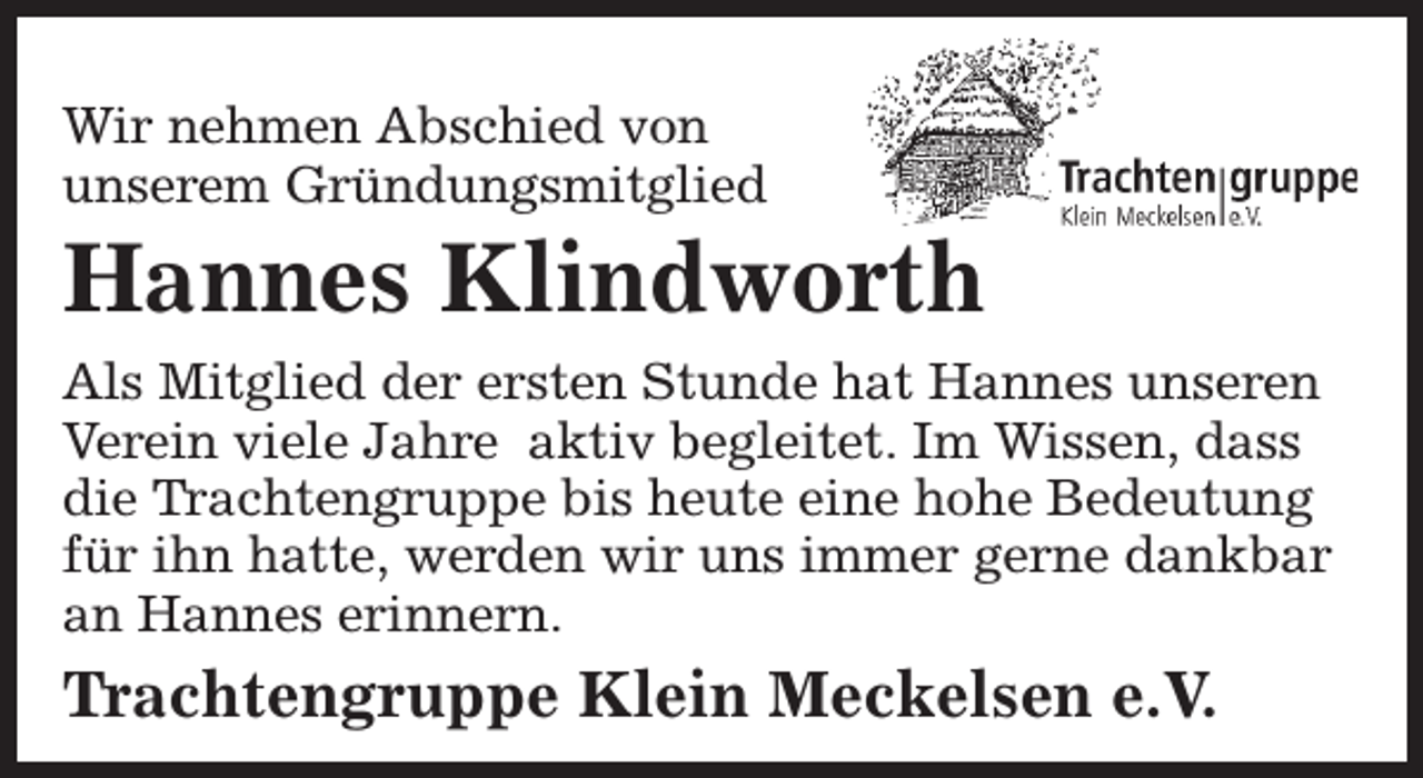 <p>Wir nehmen Abschied von<br />unserem Gründungsmitglied</p><p>Hannes Klindworth</p><p>Als Mitglied der ersten Stunde hat Hannes unseren<br />Verein viele Jahre aktiv begleitet. Im Wissen, dass<br />die Trachtengruppe bis heute eine hohe Bedeutung<br />für ihn hatte, werden wir uns immer gerne dankbar<br />an Hannes erinnern.</p><p>Trachtengruppe Klein Meckelsen e.V.</p>