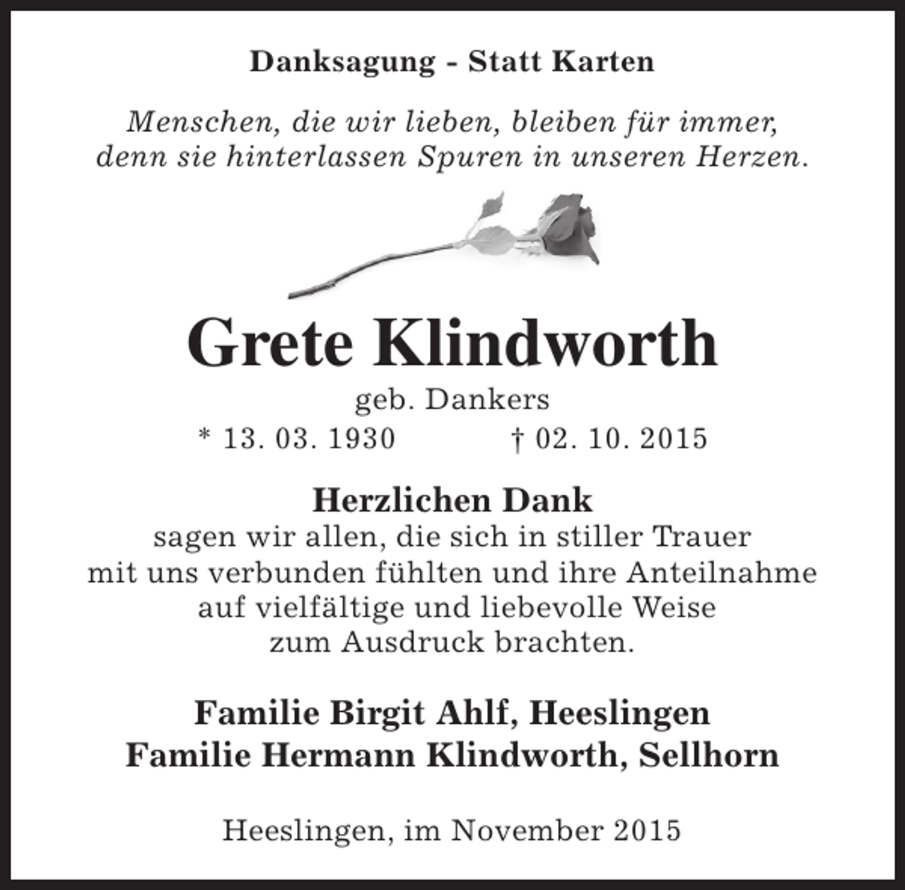 <p>Danksagung - Statt Karten<br />Menschen, die wir lieben, bleiben für immer,<br />denn sie hinterlassen Spuren in unseren Herzen.</p><p>Grete Klindworth<br />geb. Dankers<br />* 13. 03. 1930<br />† 02. 10. 2015</p><p>Herzlichen Dank</p><p>sagen wir allen, die sich in stiller Trauer<br />mit uns verbunden fühlten und ihre Anteilnahme<br />auf vielfältige und liebevolle Weise<br />zum Ausdruck brachten.</p><p>Familie Birgit Ahlf, Heeslingen<br />Familie Hermann Klindworth, Sellhorn<br />Heeslingen, im November 2015</p>