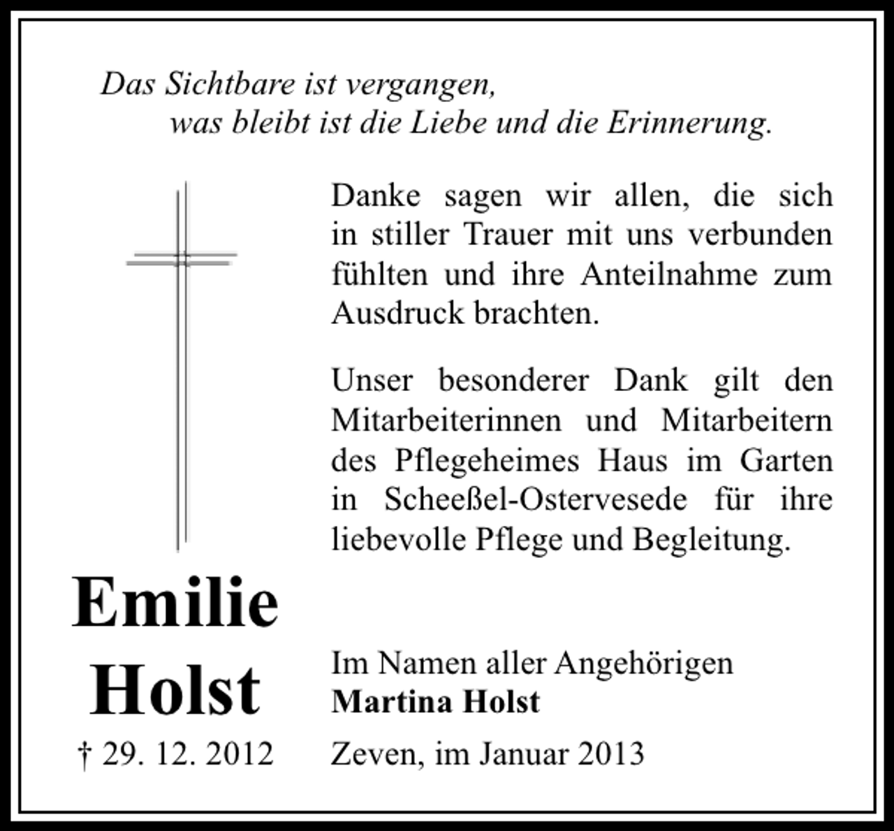 <p>Das Sichtbare ist vergangen,<br />was bleibt ist die Liebe und die Erinnerung.<br />Danke sagen wir allen, die sich<br />in stiller Trauer mit uns verbunden<br />fühlten und ihre Anteilnahme zum<br />Ausdruck brachten.</p><p>Emilie<br />Holst<br />† 29. 12. 2012</p><p>Unser besonderer Dank gilt den<br />Mitarbeiterinnen und Mitarbeitern<br />des Pflegeheimes Haus im Garten<br />in Scheeßel-Ostervesede für ihre<br />liebevolle Pflege und Begleitung.<br />Im Namen aller Angehörigen<br />Martina Holst<br />Zeven, im Januar 2013</p>