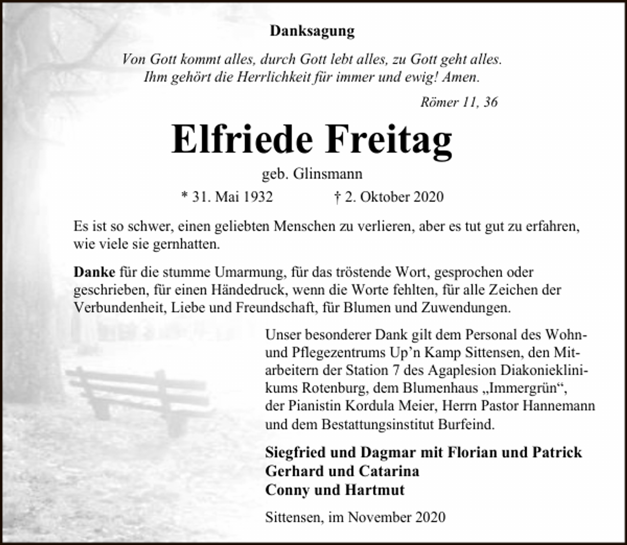 <p>Danksagung<br />Von Gott kommt alles, durch Gott lebt alles, zu Gott geht alles.<br />Ihm gehört die Herrlichkeit für immer und ewig! Amen.<br />Römer 11, 36</p><p>Elfriede Freitag<br />geb. Glinsmann<br />* 31. Mai 1932<br />† 2. Oktober 2020</p><p>Es ist so schwer, einen geliebten Menschen zu verlieren, aber es tut gut zu erfahren,<br />wie viele sie gernhatten.<br />Danke für die stumme Umarmung, für das tröstende Wort, gesprochen oder<br />geschrieben, für einen Händedruck, wenn die Worte fehlten, für alle Zeichen der<br />Verbundenheit, Liebe und Freundschaft, für Blumen und Zuwendungen.<br />Unser besonderer Dank gilt dem Personal des Wohnund Pflegezentrums Up’n Kamp Sittensen, den Mitarbeitern der Station 7 des Agaplesion Diakonieklinikums Rotenburg, dem Blumenhaus „Immergrün“,<br />der Pianistin Kordula Meier, Herrn Pastor Hannemann<br />und dem Bestattungsinstitut Burfeind.</p><p>Siegfried und Dagmar mit Florian und Patrick<br />Gerhard und Catarina<br />Conny und Hartmut<br />Sittensen, im November 2020</p>