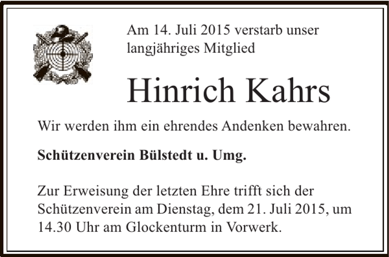 <p>Am 14. Juli 2015 verstarb unser<br />langjähriges Mitglied</p><p>Hinrich Kahrs<br />Wir werden ihm ein ehrendes Andenken bewahren.<br />Schützenverein Bülstedt u. Umg.<br />Zur Erweisung der letzten Ehre trifft sich der<br />Schützenverein am Dienstag, dem 21. Juli 2015, um<br />14.30 Uhr am Glockenturm in Vorwerk.</p>