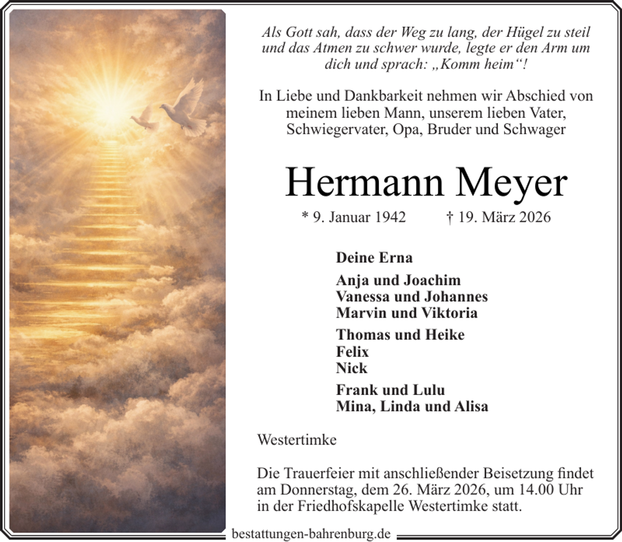 <p>Als Gott sah, dass der Weg zu lang, der Hügel zu steil<br />und das Atmen zu schwer wurde, legte er den Arm um<br />dich und sprach: „Komm heim“!</p><p>In Liebe und Dankbarkeit nehmen wir Abschied von<br />meinem lieben Mann, unserem lieben Vater,<br />Schwiegervater, Opa, Bruder und Schwager</p><p>Hermann Meyer<br />* 9. Januar 1942</p><p>† 19. März 2026</p><p>Deine Erna<br />Anja und Joachim<br />Vanessa und Johannes<br />Marvin und Viktoria<br />Thomas und Heike<br />Felix<br />Nick<br />Frank und Lulu<br />Mina, Linda und Alisa<br />Westertimke<br />Die Trauerfeier mit anschließender Beisetzung findet<br />am Donnerstag, dem 26. März 2026, um 14.00 Uhr<br />in der Friedhofskapelle Westertimke statt.<br />bestattungen-bahrenburg.de</p>