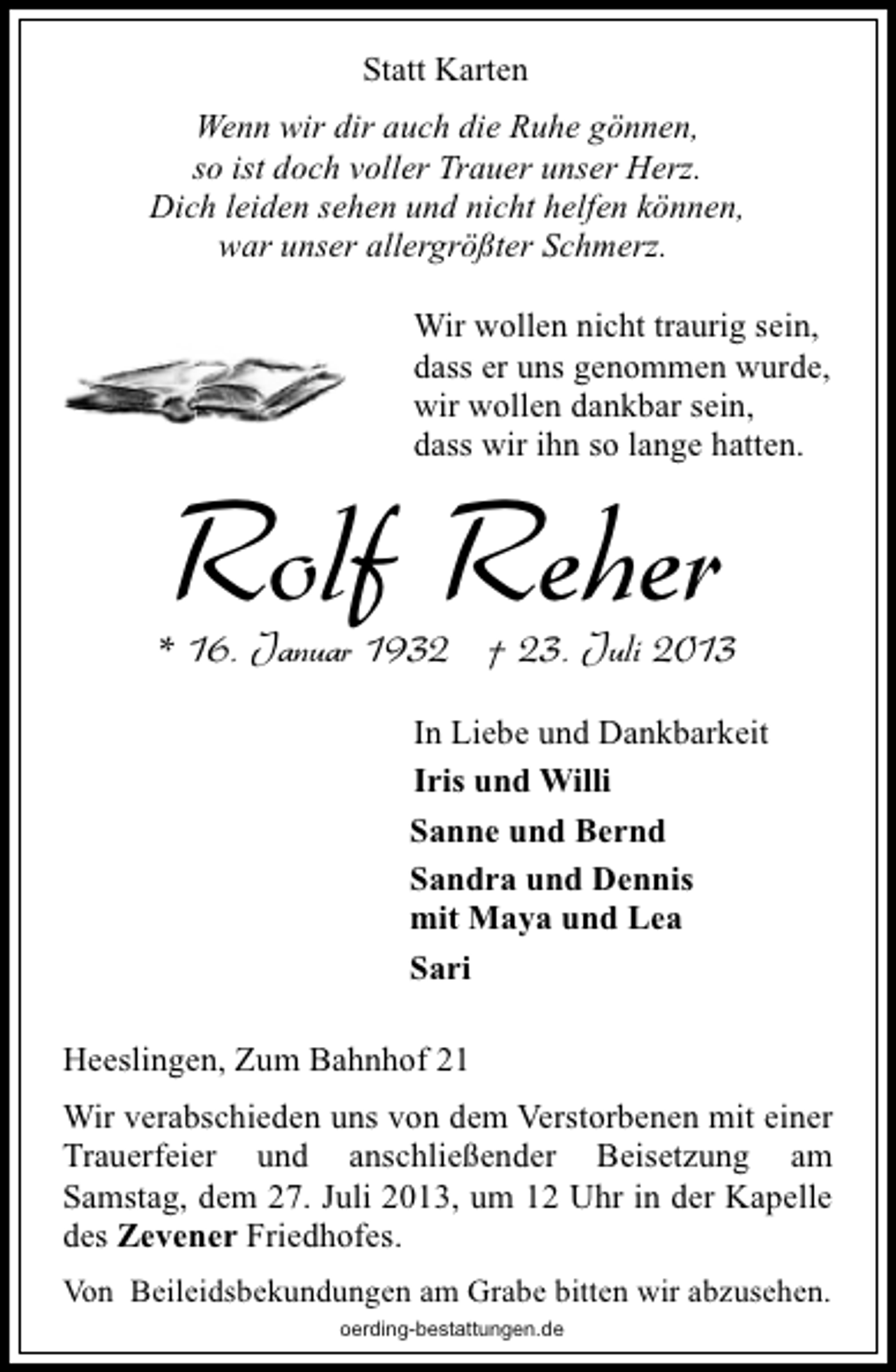 <p>Statt Karten<br />Wenn wir dir auch die Ruhe gönnen,<br />so ist doch voller Trauer unser Herz.<br />Dich leiden sehen und nicht helfen können,<br />war unser allergrößter Schmerz.<br />Wir wollen nicht traurig sein,<br />dass er uns genommen wurde,<br />wir wollen dankbar sein,<br />dass wir ihn so lange hatten.</p>
<p>Rolf Reher</p>
<p>* 16. Januar 1932 † 23. Juli 2013<br />In Liebe und Dankbarkeit<br />Iris und Willi<br />Sanne und Bernd<br />Sandra und Dennis<br />mit Maya und Lea<br />Sari<br />Heeslingen, Zum Bahnhof 21<br />Wir verabschieden uns von dem Verstorbenen mit einer<br />Trauerfeier und anschließender Beisetzung am<br />Samstag, dem 27. Juli 2013, um 12 Uhr in der Kapelle<br />des Zevener Friedhofes.<br />Von Beileidsbekundungen am Grabe bitten wir abzusehen.<br />oerding-bestattungen.de</p>