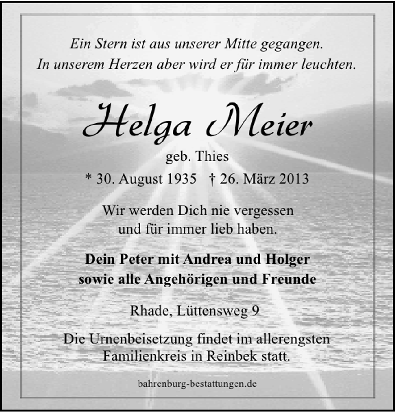 <p>Ein Stern ist aus unserer Mitte gegangen.<br />In unserem Herzen aber wird er für immer leuchten.</p><p>Helga Meier<br />geb. Thies<br />* 30. August 1935 † 26. März 2013<br />Wir werden Dich nie vergessen<br />und für immer lieb haben.<br />Dein Peter mit Andrea und Holger<br />sowie alle Angehörigen und Freunde<br />Rhade, Lüttensweg 9<br />Die Urnenbeisetzung findet im allerengsten<br />Familienkreis in Reinbek statt.<br />bahrenburg-bestattungen.de</p>