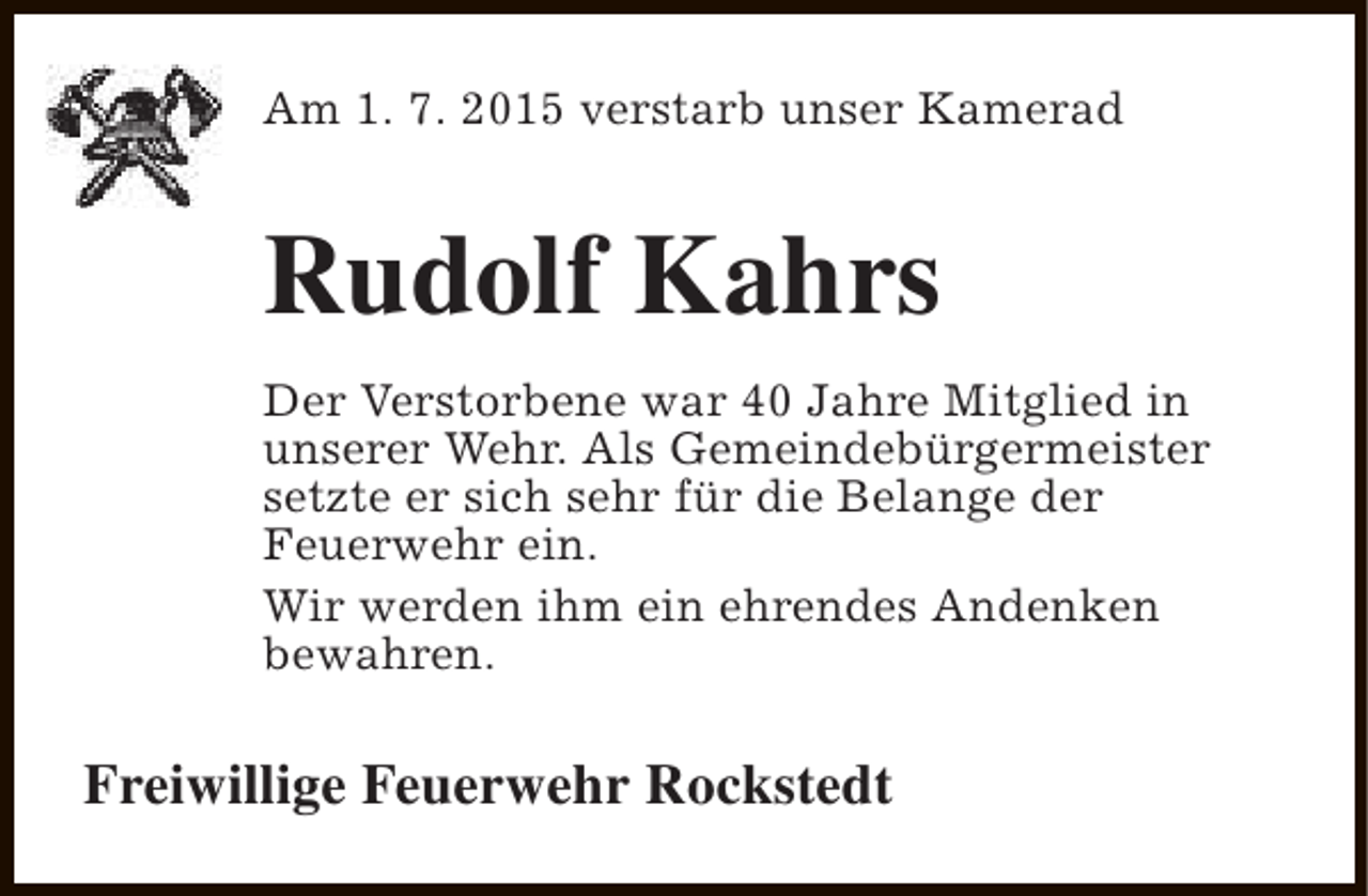 <p>Am 1. 7. 2015 verstarb unser Kamerad</p><p>Rudolf Kahrs<br />Der Verstorbene war 40 Jahre Mitglied in<br />unserer Wehr. Als Gemeindebürgermeister<br />setzte er sich sehr für die Belange der<br />Feuerwehr ein.<br />Wir werden ihm ein ehrendes Andenken<br />bewahren.</p><p>Freiwillige Feuerwehr Rockstedt</p>