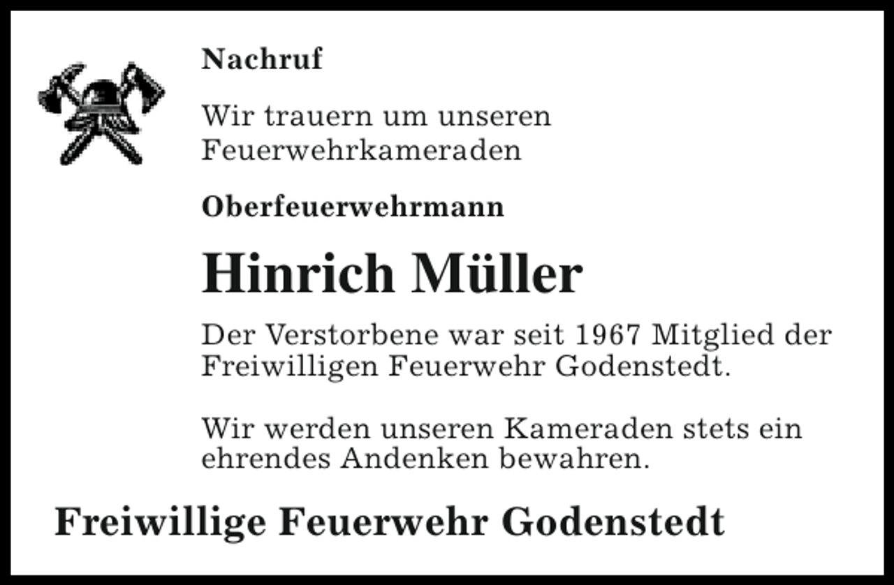 <p>Nachruf<br />Wir trauern um unseren<br />Feuerwehrkameraden<br />Oberfeuerwehrmann</p><p>Hinrich Müller<br />Der Verstorbene war seit 1967 Mitglied der<br />Freiwilligen Feuerwehr Godenstedt.<br />Wir werden unseren Kameraden stets ein<br />ehrendes Andenken bewahren.</p><p>Freiwillige Feuerwehr Godenstedt</p>