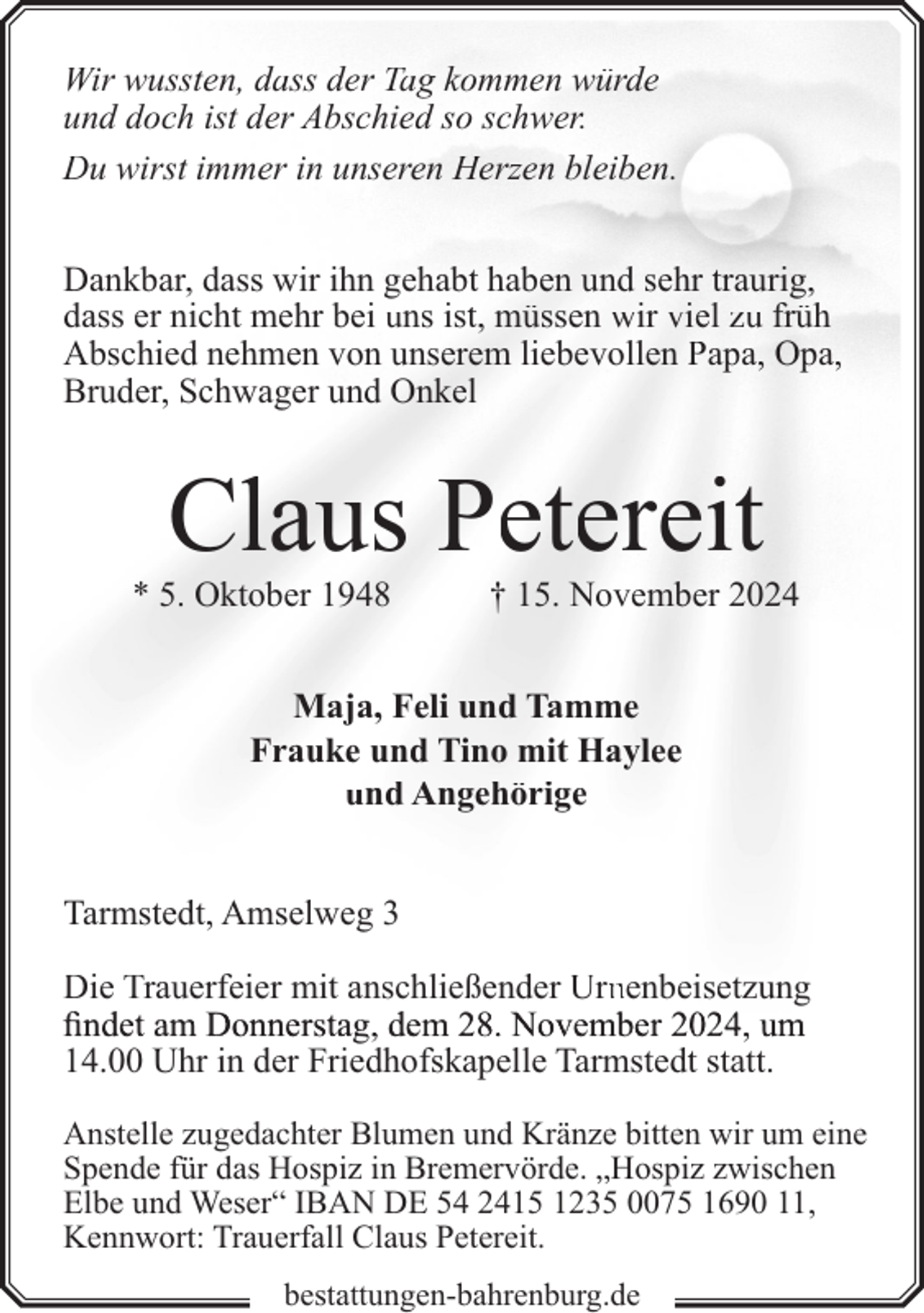 <p>Wir wussten, dass der Tag kommen würde<br />und doch ist der Abschied so schwer.<br />Du wirst immer in unseren Herzen bleiben.<br />Dankbar, dass wir ihn gehabt haben und sehr traurig,<br />dass er nicht mehr bei uns ist, müssen wir viel zu früh<br />Abschied nehmen von unserem liebevollen Papa, Opa,<br />Bruder, Schwager und Onkel</p><p>Claus Petereit</p><p>* 5. Oktober 1948</p><p>† 15. November 2024</p><p>Maja, Feli und Tamme<br />Frauke und Tino mit Haylee<br />und Angehörige<br />Tarmstedt, Amselweg 3<br />Die Trauerfeier mit anschließender Urnnenbeisetzung<br />finndet am Donnerstag, dem 28. November 2024, um<br />fi<br />14.00 Uhr in der Friedhofskapelle Tarmstedt statt.<br />Anstelle zugedachter Blumen und Kränze bitten wir um eine<br />Spende für das Hospiz in Bremervörde. „Hospiz zwischen<br />Elbe und Weser“ IBAN DE 54 2415 1235 0075 1690 11,<br />Kennwort: Trauerfall Claus Petereit.<br />bestattungen-bahrenburg.de</p>