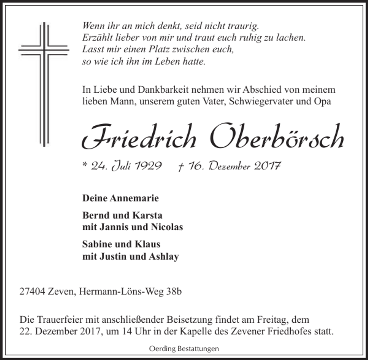 <p>Wenn ihr an mich denkt, seid nicht traurig.<br />Erzählt lieber von mir und traut euch ruhig zu lachen.<br />Lasst mir einen Platz zwischen euch,<br />so wie ich ihn im Leben hatte.<br />In Liebe und Dankbarkeit nehmen wir Abschied von meinem<br />lieben Mann, unserem guten Vater, Schwiegervater und Opa</p><p>Friedrich Oberbörsch<br />* 24. Juli 1929</p><p>† 16. Dezember 2017</p><p>Deine Annemarie<br />Bernd und Karsta<br />mit Jannis und Nicolas<br />Sabine und Klaus<br />mit Justin und Ashlay<br />27404 Zeven, Hermann-Löns-Weg 38b<br />Die Trauerfeier mit anschließender Beisetzung findet am Freitag, dem<br />22. Dezember 2017, um 14 Uhr in der Kapelle des Zevener Friedhofes statt.<br />Oerding Bestattungen</p>