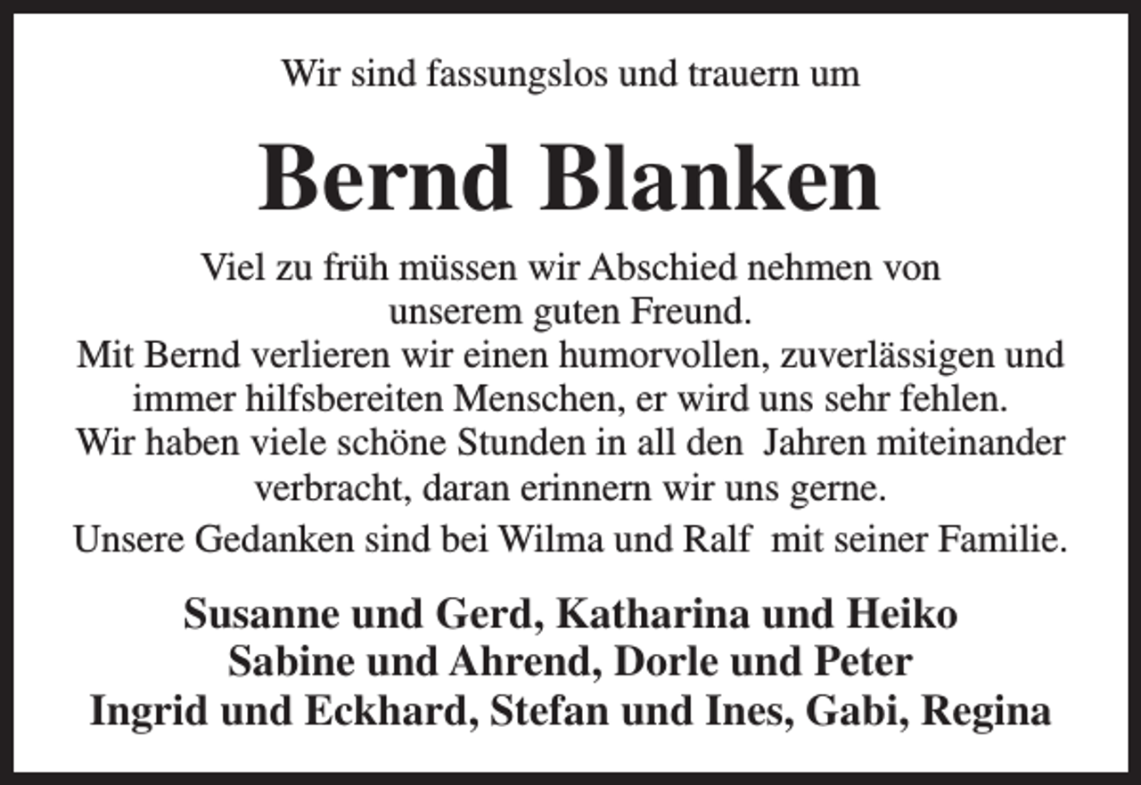 <p>Wir sind fassungslos und trauern um</p><p>Bernd Blanken</p><p>Viel zu früh müssen wir Abschied nehmen von<br />unserem guten Freund.<br />Mit Bernd verlieren wir einen humorvollen, zuverlässigen und<br />immer hilfsbereiten Menschen, er wird uns sehr fehlen.<br />Wir haben viele schöne Stunden in all den Jahren miteinander<br />verbracht, daran erinnern wir uns gerne.<br />Unsere Gedanken sind bei Wilma und Ralf mit seiner Familie.</p><p>Susanne und Gerd, Katharina und Heiko<br />Sabine und Ahrend, Dorle und Peter<br />Ingrid und Eckhard, Stefan und Ines, Gabi, Regina</p>