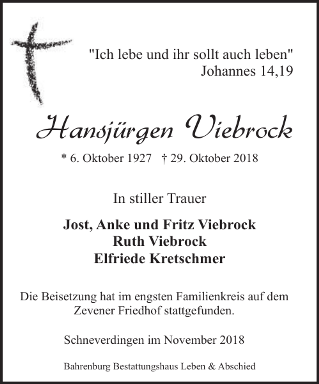 <p>"Ich lebe und ihr sollt auch leben"<br />Johannes 14,19</p><p>Hansjürgen Viebrock<br />* 6. Oktober 1927 † 29. Oktober 2018</p><p>In stiller Trauer<br />Jost, Anke und Fritz Viebrock<br />Ruth Viebrock<br />Elfriede Kretschmer<br />Die Beisetzung hat im engsten Familienkreis auf dem<br />Zevener Friedhof stattgefunden.<br />Schneverdingen im November 2018<br />Bahrenburg Bestattungshaus Leben &amp; Abschied</p>