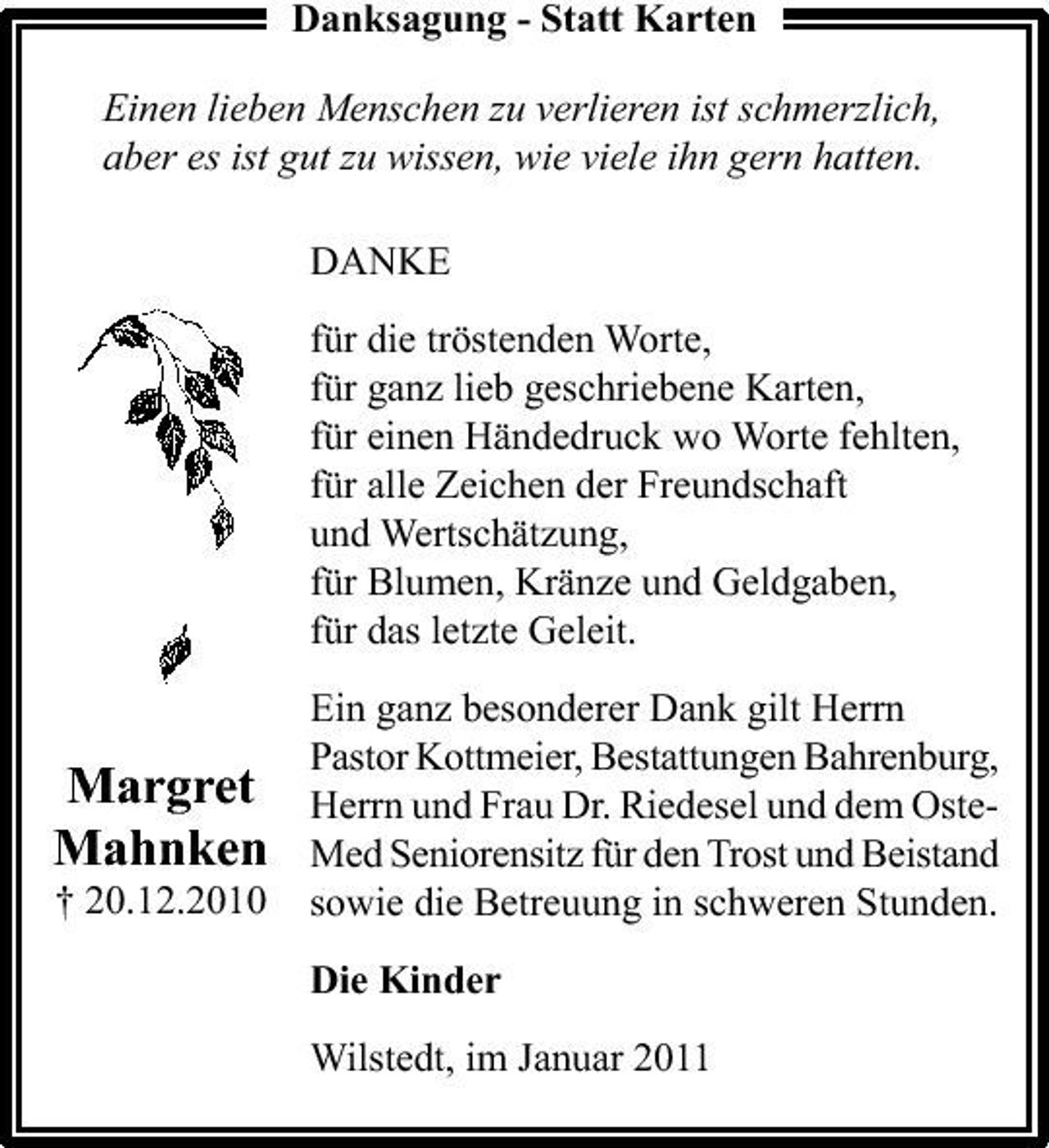 <p>Danksagung - Statt Karten Einen lieben Menschen zu verlieren ist schmerzlich, aber es ist gut zu wissen, wie viele ihn gern hatten. DANKE für die tröstenden Worte, für ganz lieb geschriebene Karten, für einen Händedruck wo Worte fehlten, für alle Zeichen der Freundschaft und Wertschätzung, für Blumen, Kränze und Geldgaben, für das letzte Geleit. Ein ganz besonderer Dank gilt Herrn Pastor Kottmeier, Bestattungen Bahrenburg, Herrn und Frau Dr. Riedesel und dem OsteMed Seniorensitz für den Trost und Beistand sowie die Betreuung in schweren Stunden. Die Kinder Wilstedt, im Januar 2011</p><p>Margret Mahnken<br />† 20.12.2010</p>