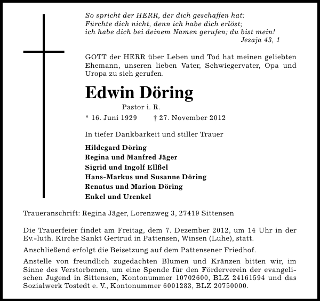<p>So spricht der HERR, der dich geschaffen hat:<br />Fürchte dich nicht, denn ich habe dich erlöst;<br />ich habe dich bei deinem Namen gerufen; du bist mein!<br />Jesaja 43, 1<br />GOTT der HERR über Leben und Tod hat meinen geliebten<br />Ehemann, unseren lieben Vater, Schwiegervater, Opa und<br />Uropa zu sich gerufen.</p><p>Edwin Döring</p><p>Pastor i. R.<br />* 16. Juni 1929<br />† 27. November 2012<br />In tiefer Dankbarkeit und stiller Trauer<br />Hildegard Döring<br />Regina und Manfred Jäger<br />Sigrid und Ingolf Ellßel<br />Hans-Markus und Susanne Döring<br />Renatus und Marion Döring<br />Enkel und Urenkel<br />Traueranschrift: Regina Jäger, Lorenzweg 3, 27419 Sittensen<br />Die Trauerfeier findet am Freitag, dem 7. Dezember 2012, um 14 Uhr in der<br />Ev.-luth. Kirche Sankt Gertrud in Pattensen, Winsen (Luhe), statt.<br />Anschließend erfolgt die Beisetzung auf dem Pattensener Friedhof.<br />Anstelle von freundlich zugedachten Blumen und Kränzen bitten wir, im<br />Sinne des Verstorbenen, um eine Spende für den Förderverein der evangelischen Jugend in Sittensen, Kontonummer 10702600, BLZ 24161594 und das<br />Sozialwerk Tostedt e. V., Kontonummer 6001283, BLZ 20750000.</p>