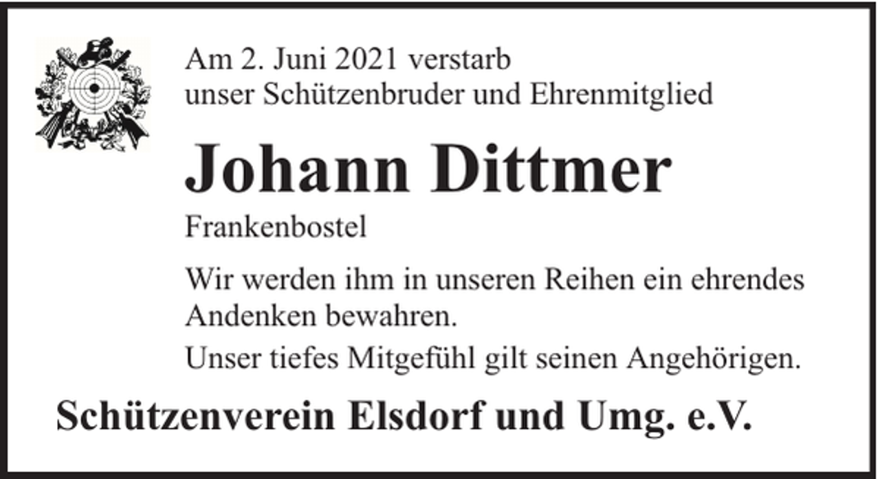 <p>Am 2. Juni 2021 verstarb<br />unser Schützenbruder und Ehrenmitglied</p><p>Johann Dittmer</p><p>Frankenbostel</p><p>Wir werden ihm in unseren Reihen ein ehrendes<br />Andenken bewahren.<br />Unser tiefes Mitgefühl gilt seinen Angehörigen.</p><p>Schützenverein Elsdorf und Umg. e.V.</p>