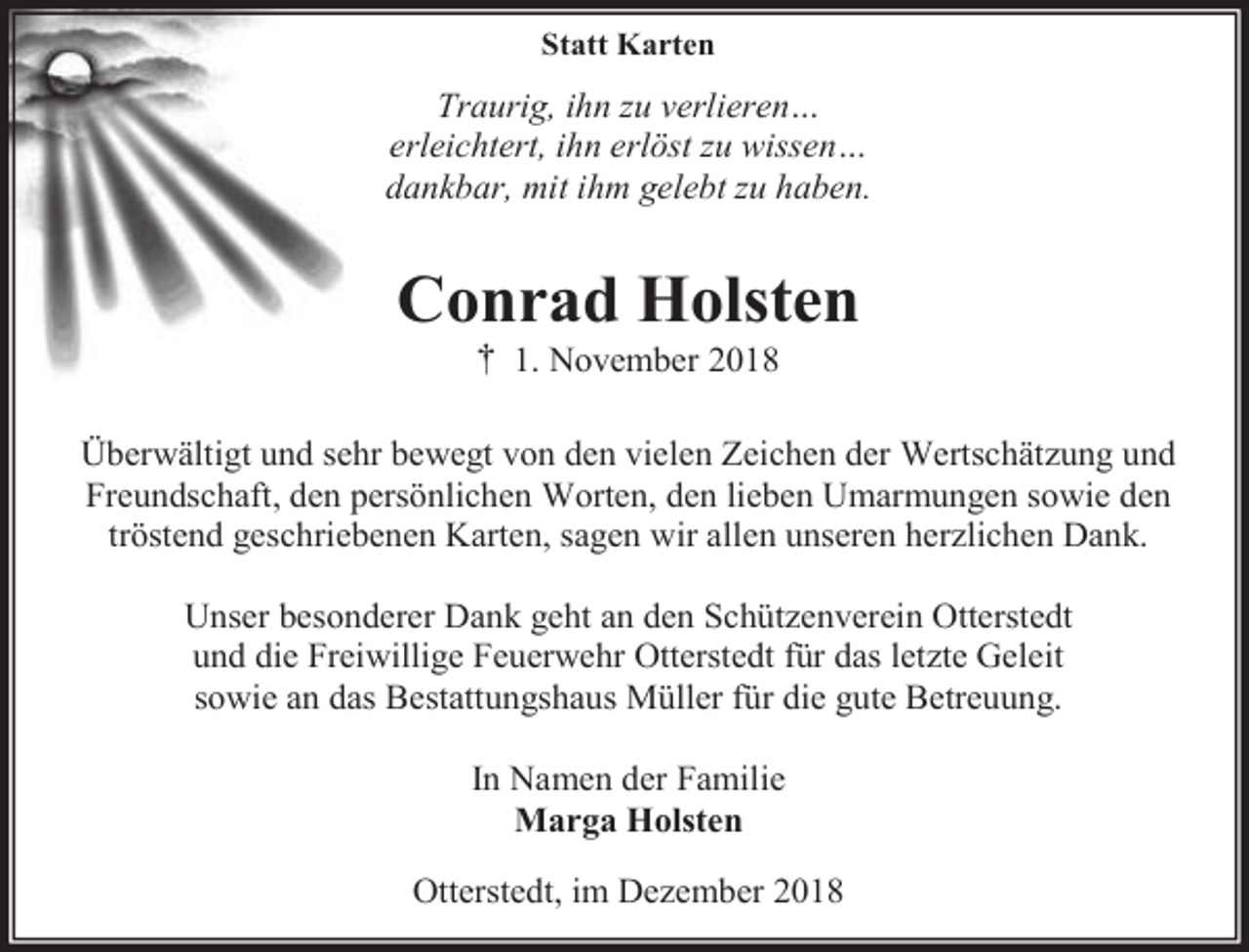 <p>Statt Karten</p><p>Traurig, ihn zu verlieren…<br />erleichtert, ihn erlöst zu wissen…<br />dankbar, mit ihm gelebt zu haben.</p><p>Conrad Holsten<br />† 1. November 2018</p><p>Überwältigt und sehr bewegt von den vielen Zeichen der Wertschätzung und<br />Freundschaft, den persönlichen Worten, den lieben Umarmungen sowie den<br />tröstend geschriebenen Karten, sagen wir allen unseren herzlichen Dank.<br />Unser besonderer Dank geht an den Schützenverein Otterstedt<br />und die Freiwillige Feuerwehr Otterstedt für das letzte Geleit<br />sowie an das Bestattungshaus Müller für die gute Betreuung.<br />In Namen der Familie<br />Marga Holsten<br />Otterstedt, im Dezember 2018</p>