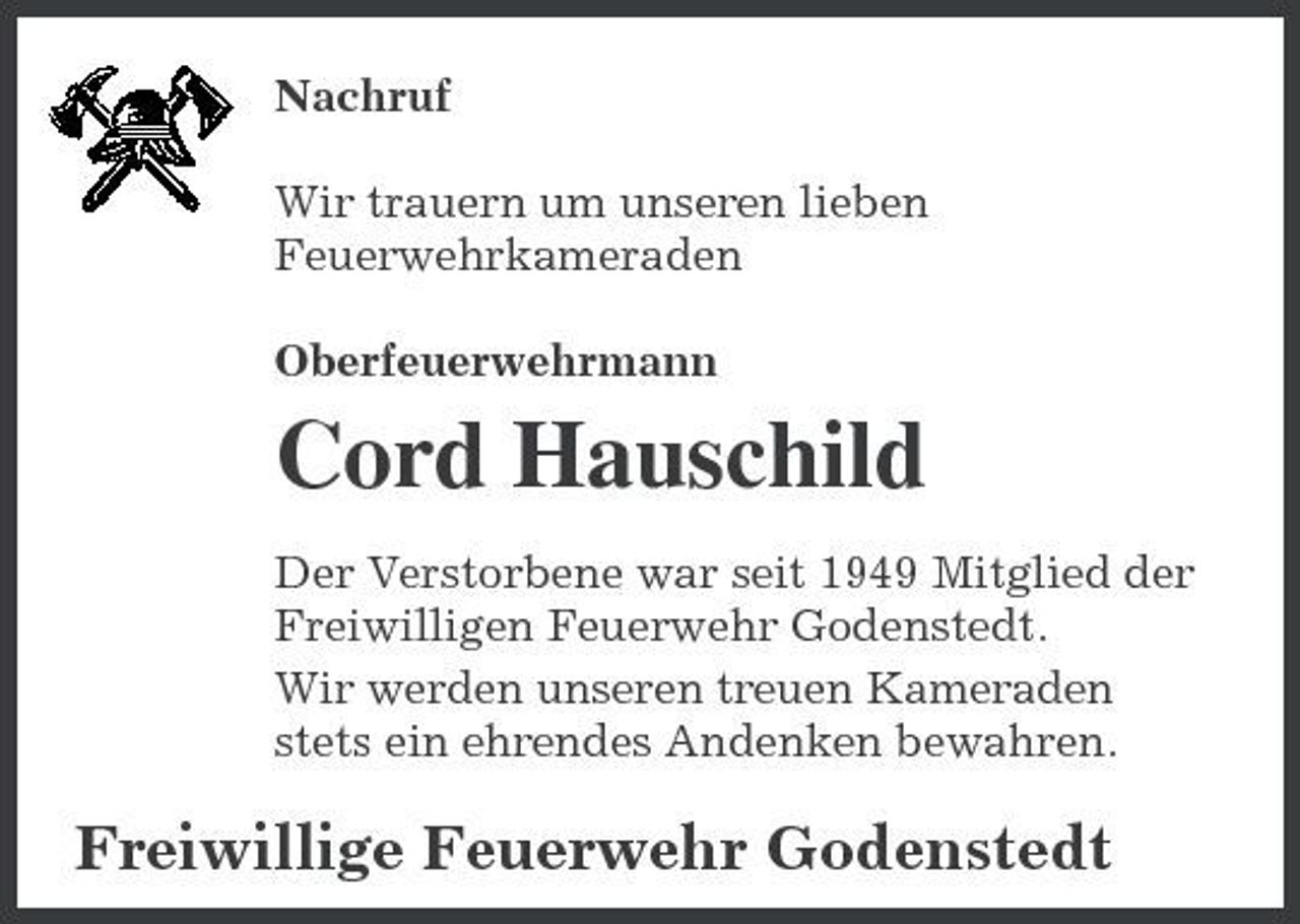 <p>Nachruf Wir trauern um unseren lieben Feuerwehrkameraden Oberfeuerwehrmann</p><p>Cord Hauschild<br />Der Verstorbene war seit 1949 Mitglied der Freiwilligen Feuerwehr Godenstedt. Wir werden unseren treuen Kameraden stets ein ehrendes Andenken bewahren.</p><p>Freiwillige Feuerwehr Godenstedt</p>
