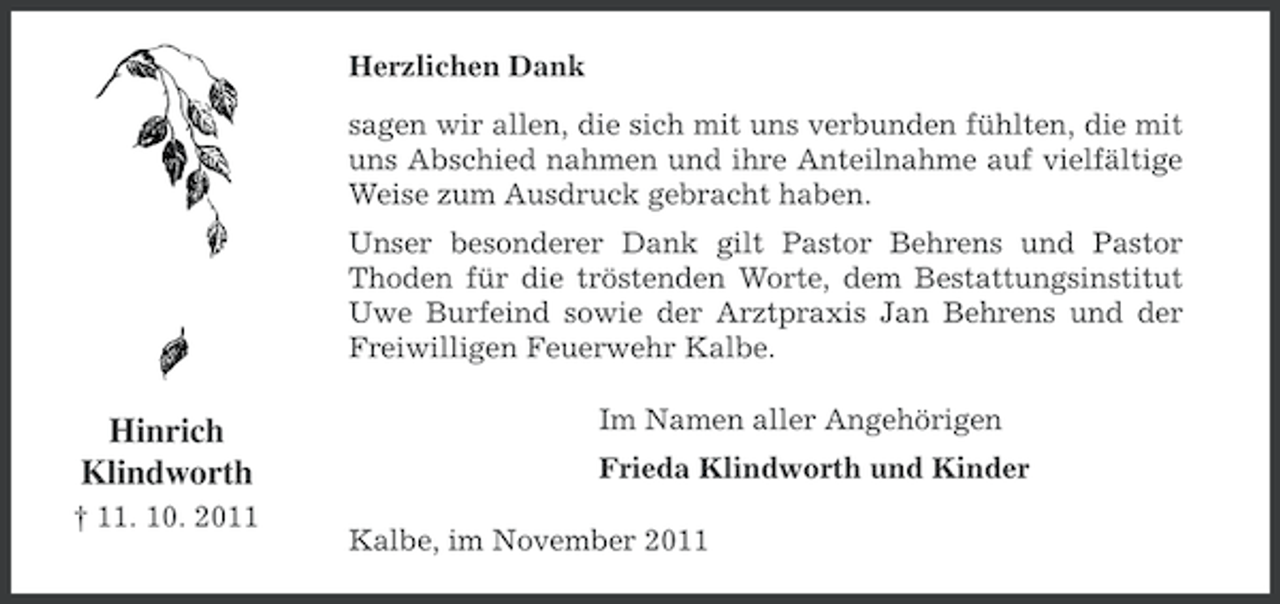 <p>Herzlichen Dank<br />sagen wir allen, die sich mit uns verbunden fühlten, die mit<br />uns Abschied nahmen und ihre Anteilnahme auf vielfältige<br />Weise zum Ausdruck gebracht haben.<br />Unser besonderer Dank gilt Pastor Behrens und Pastor<br />Thoden für die tröstenden Worte, dem Bestattungsinstitut<br />Uwe Burfeind sowie der Arztpraxis Jan Behrens und der<br />Freiwilligen Feuerwehr Kalbe.</p><p>Hinrich<br />Klindworth<br />† 11. 10. 2011</p><p>Im Namen aller Angehörigen<br />Frieda Klindworth und Kinder<br />Kalbe, im November 2011</p>