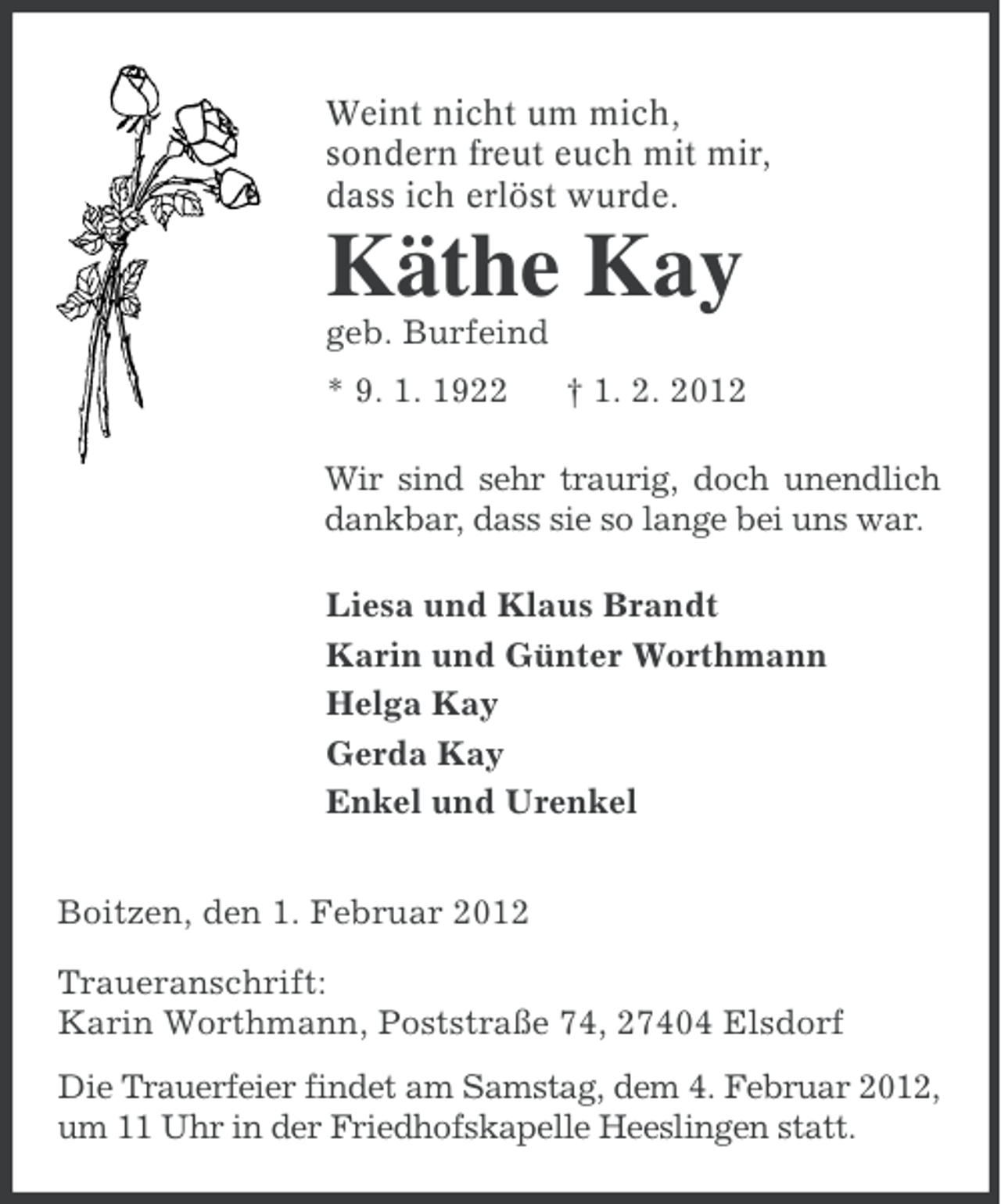 <p>Weint nicht um mich,<br />sondern freut euch mit mir,<br />dass ich erlöst wurde.</p><p>Käthe Kay<br />geb. Burfeind<br />* 9. 1. 1922</p><p>† 1. 2. 2012</p><p>Wir sind sehr traurig, doch unendlich<br />dankbar, dass sie so lange bei uns war.<br />Liesa und Klaus Brandt<br />Karin und Günter Worthmann<br />Helga Kay<br />Gerda Kay<br />Enkel und Urenkel<br />Boitzen, den 1. Februar 2012<br />Traueranschrift:<br />Karin Worthmann, Poststraße 74, 27404 Elsdorf<br />Die Trauerfeier findet am Samstag, dem 4. Februar 2012,<br />um 11 Uhr in der Friedhofskapelle Heeslingen statt.</p>