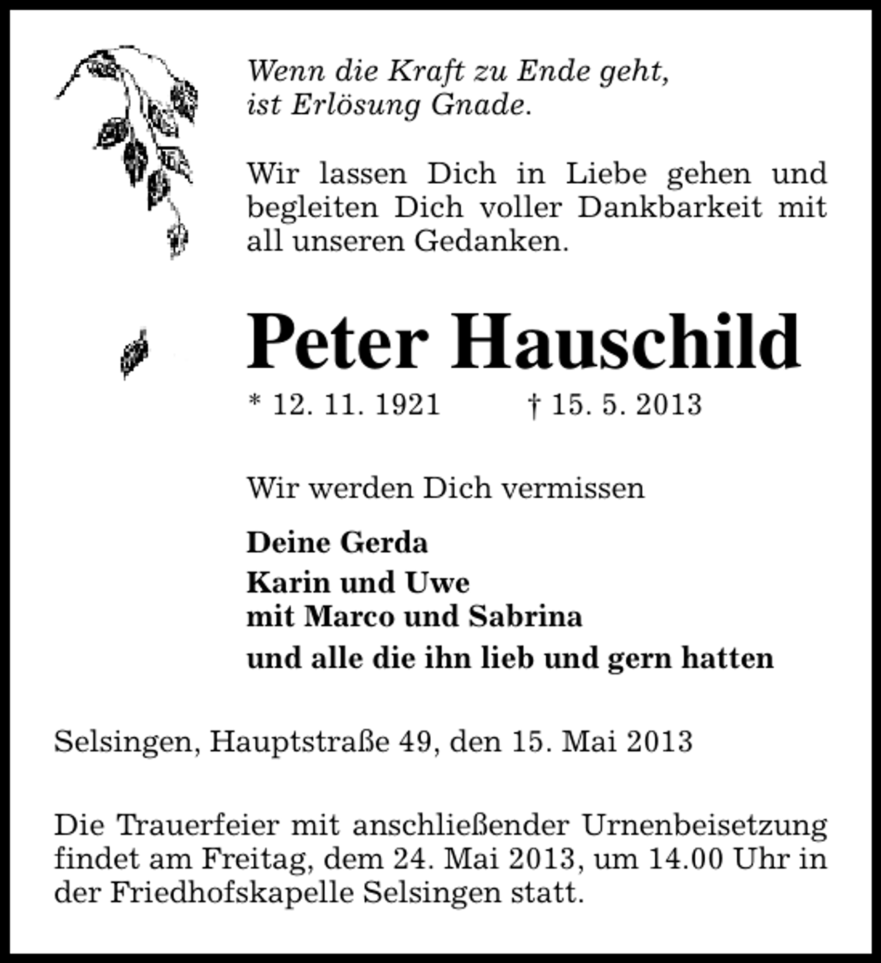 <p>Wenn die Kraft zu Ende geht,<br />ist Erlösung Gnade.<br />Wir lassen Dich in Liebe gehen und<br />begleiten Dich voller Dankbarkeit mit<br />all unseren Gedanken.</p><p>Peter Hauschild</p><p>* 12. 11. 1921</p><p>† 15. 5. 2013</p><p>Wir werden Dich vermissen<br />Deine Gerda<br />Karin und Uwe<br />mit Marco und Sabrina<br />und alle die ihn lieb und gern hatten<br />Selsingen, Hauptstraße 49, den 15. Mai 2013<br />Die Trauerfeier mit anschließender Urnenbeisetzung<br />findet am Freitag, dem 24. Mai 2013, um 14.00 Uhr in<br />der Friedhofskapelle Selsingen statt.</p>