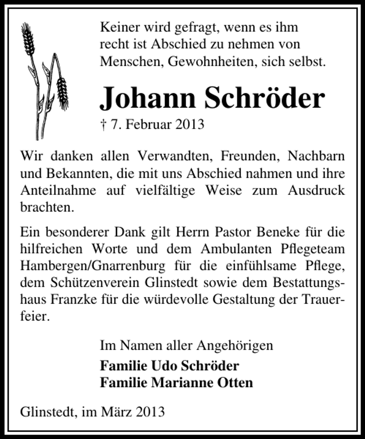 <p>Keiner wird gefragt, wenn es ihm<br />recht ist Abschied zu nehmen von<br />Menschen, Gewohnheiten, sich selbst.</p><p>Johann Schröder<br />† 7. Februar 2013</p><p>Wir danken allen Verwandten, Freunden, Nachbarn<br />und Bekannten, die mit uns Abschied nahmen und ihre<br />Anteilnahme auf vielfältige Weise zum Ausdruck<br />brachten.<br />Ein besonderer Dank gilt Herrn Pastor Beneke für die<br />hilfreichen Worte und dem Ambulanten Pﬂegeteam<br />Hambergen/Gnarrenburg für die einfühlsame Pﬂege,<br />dem Schützenverein Glinstedt sowie dem Bestattungshaus Franzke für die würdevolle Gestaltung der Trauerfeier.<br />Im Namen aller Angehörigen<br />Familie Udo Schröder<br />Familie Marianne Otten<br />Glinstedt, im März 2013</p>