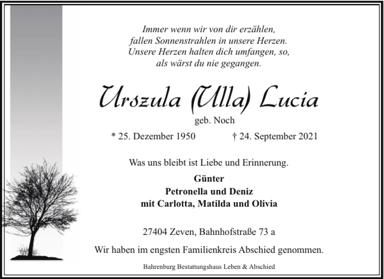 <p>Immer wenn wir von dir erzählen,<br />fallen Sonnenstrahlen in unsere Herzen.<br />Unsere Herzen halten dich umfangen, so,<br />als wärst du nie gegangen.</p><p>Urszula (Ulla) Lucia<br />geb. Noch</p><p>* 25. Dezember 1950</p><p>† 24. September 2021</p><p>Was uns bleibt ist Liebe und Erinnerung.<br />Günter<br />Petronella und Deniz<br />mit Carlotta, Matilda und Olivia<br />27404 Zeven, Bahnhofstraße 73 a<br />Wir haben im engsten Familienkreis Abschied genommen.<br />Bahrenburg Bestattungshaus Leben &amp; Abschied</p>