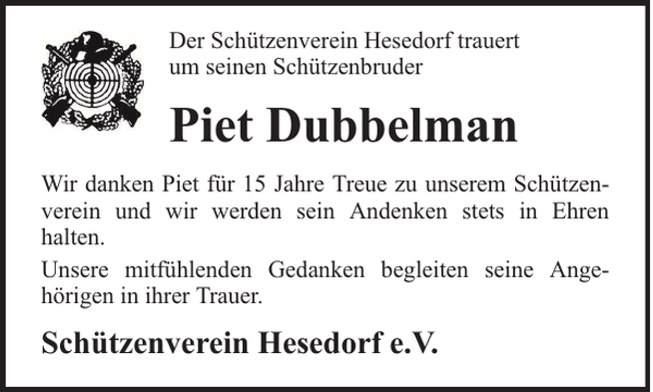 <p>Der Schützenverein Hesedorf trauert<br />um seinen Schützenbruder</p><p>Piet Dubbelman<br />Wir danken Piet für 15 Jahre Treue zu unserem Schützenverein und wir werden sein Andenken stets in Ehren<br />halten.<br />Unsere mitfühlenden Gedanken begleiten seine Angehörigen in ihrer Trauer.</p><p>Schützenverein Hesedorf e.V.</p>