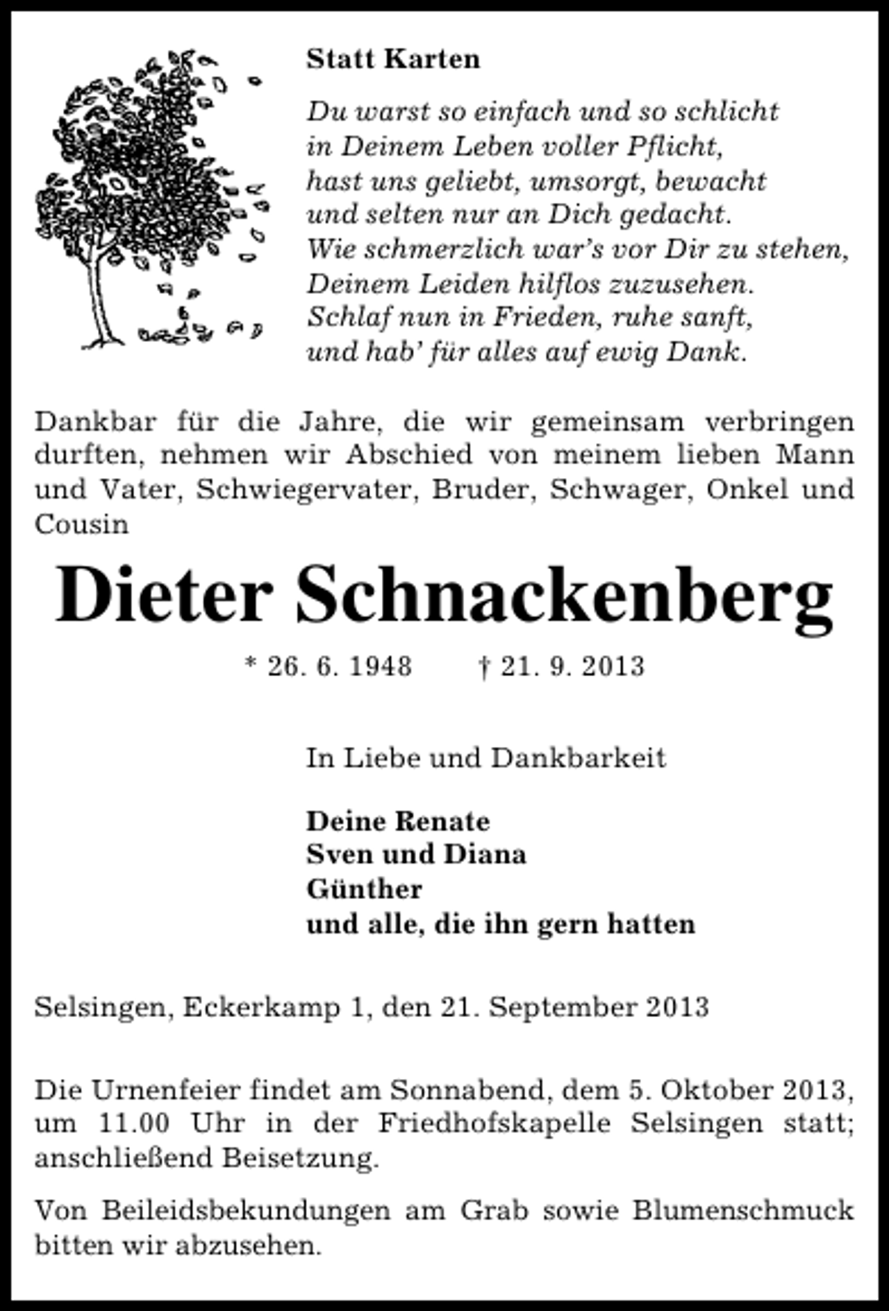 <p>Statt Karten<br />Du warst so einfach und so schlicht<br />in Deinem Leben voller Pflicht,<br />hast uns geliebt, umsorgt, bewacht<br />und selten nur an Dich gedacht.<br />Wie schmerzlich war’s vor Dir zu stehen,<br />Deinem Leiden hilflos zuzusehen.<br />Schlaf nun in Frieden, ruhe sanft,<br />und hab’ für alles auf ewig Dank.<br />Dankbar für die Jahre, die wir gemeinsam verbringen<br />durften, nehmen wir Abschied von meinem lieben Mann<br />und Vater, Schwiegervater, Bruder, Schwager, Onkel und<br />Cousin</p><p>Dieter Schnackenberg<br />* 26. 6. 1948</p><p>† 21. 9. 2013</p><p>In Liebe und Dankbarkeit<br />Deine Renate<br />Sven und Diana<br />Günther<br />und alle, die ihn gern hatten<br />Selsingen, Eckerkamp 1, den 21. September 2013<br />Die Urnenfeier findet am Sonnabend, dem 5. Oktober 2013,<br />um 11.00 Uhr in der Friedhofskapelle Selsingen statt;<br />anschließend Beisetzung.<br />Von Beileidsbekundungen am Grab sowie Blumenschmuck<br />bitten wir abzusehen.</p>