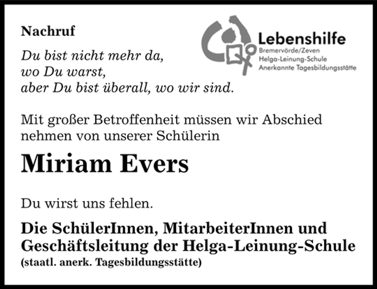 <p>Nachruf Du bist nicht mehr da, wo Du warst, aber Du bist überall, wo wir sind. Mit großer Betroffenheit müssen wir Abschied nehmen von unserer Schülerin</p><p>Miriam Evers<br />Du wirst uns fehlen.</p><p>Die SchülerInnen, MitarbeiterInnen und Geschäftsleitung der Helga-Leinung-Schule<br />(staatl. anerk. Tagesbildungsstätte)</p>