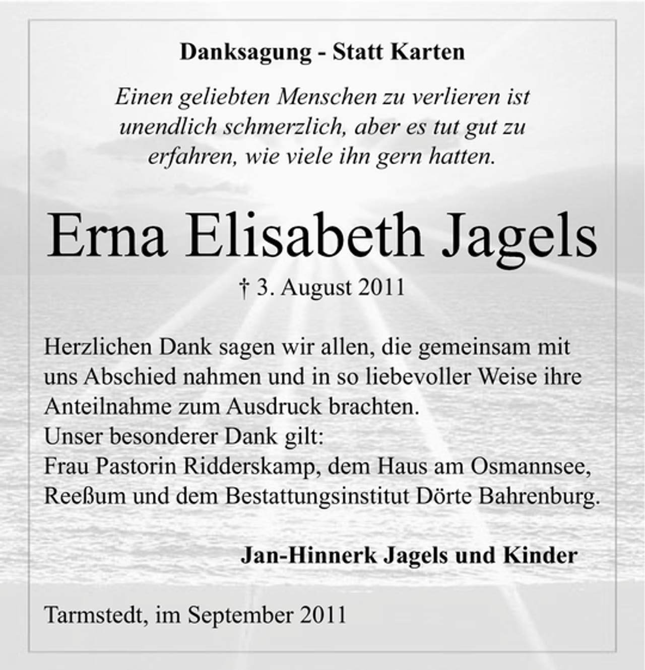 <p>Danksagung - Statt Karten<br />Einen geliebten Menschen zu verlieren ist<br />unendlich schmerzlich, aber es tut gut zu<br />erfahren, wie viele ihn gern hatten.</p><p>Erna Elisabeth Jagels<br />† 3. August 2011<br />Herzlichen Dank sagen wir allen, die gemeinsam mit<br />uns Abschied nahmen und in so liebevoller Weise ihre<br />Anteilnahme zum Ausdruck brachten.<br />Unser besonderer Dank gilt:<br />Frau Pastorin Ridderskamp, dem Haus am Osmannsee,<br />Reeßum und dem Bestattungsinstitut Dörte Bahrenburg.<br />Jan-Hinnerk Jagels und Kinder<br />Tarmstedt, im September 2011</p>