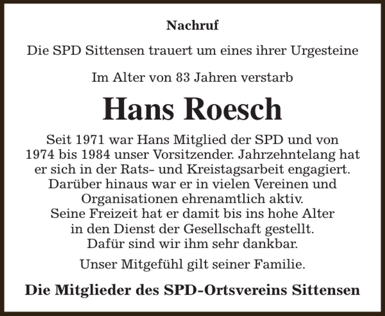 <p>Nachruf<br />Die SPD Sittensen trauert um eines ihrer Urgesteine<br />Im Alter von 83 Jahren verstarb</p><p>Hans Roesch<br />Seit 1971 war Hans Mitglied der SPD und von<br />1974 bis 1984 unser Vorsitzender. Jahrzehntelang hat<br />er sich in der Rats- und Kreistagsarbeit engagiert.<br />Darüber hinaus war er in vielen Vereinen und<br />Organisationen ehrenamtlich aktiv.<br />Seine Freizeit hat er damit bis ins hohe Alter<br />in den Dienst der Gesellschaft gestellt.<br />Dafür sind wir ihm sehr dankbar.<br />Unser Mitgefühl gilt seiner Familie.</p><p>Die Mitglieder des SPD-Ortsvereins Sittensen</p>