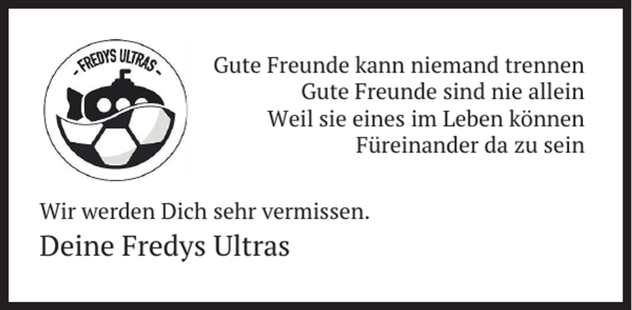 <p>Gute Freunde kann niemand trennen<br />Gute Freunde sind nie allein<br />Weil sie eines im Leben können<br />Füreinander da zu sein</p><p>Wir werden Dich sehr vermissen.</p><p>Deine Fredys Ultras</p>