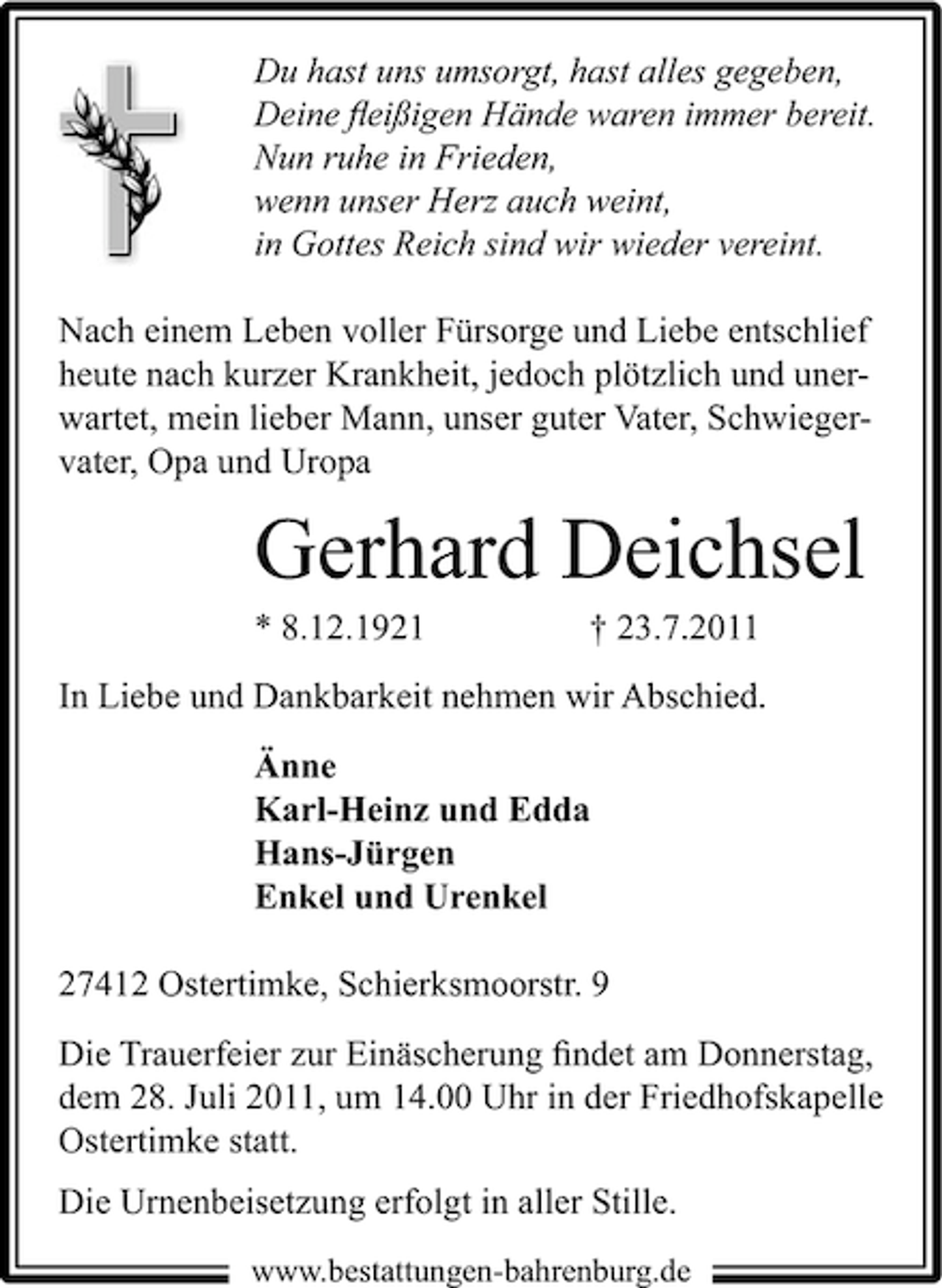 <p>Du hast uns umsorgt, hast alles gegeben,<br />Deine ﬂeißigen Hände waren immer bereit.<br />Nun ruhe in Frieden,<br />wenn unser Herz auch weint,<br />in Gottes Reich sind wir wieder vereint.</p><p>Nach einem Leben voller Fürsorge und Liebe entschlief<br />heute nach kurzer Krankheit, jedoch plötzlich und unerwartet, mein lieber Mann, unser guter Vater, Schwiegervater, Opa und Uropa</p><p>Gerhard Deichsel<br />* 8.12.1921</p><p>† 23.7.2011</p><p>In Liebe und Dankbarkeit nehmen wir Abschied.<br />Änne<br />Karl-Heinz und Edda<br />Hans-Jürgen<br />Enkel und Urenkel<br />27412 Ostertimke, Schierksmoorstr. 9<br />Die Trauerfeier zur Einäscherung ﬁndet am Donnerstag,<br />dem 28. Juli 2011, um 14.00 Uhr in der Friedhofskapelle<br />Ostertimke statt.<br />Die Urnenbeisetzung erfolgt in aller Stille.<br />www.bestattungen-bahrenburg.de</p>