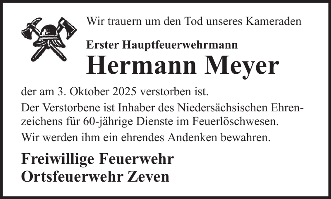 <p>Wir trauern um den Tod unseres Kameraden<br />Erster Hauptfeuerwehrmann</p>
<p>Hermann Meyer<br />der am 3. Oktober 2025 verstorben ist.<br />Der Verstorbene ist Inhaber des Niedersächsischen Ehrenzeichens für 60-jährige Dienste im Feuerlöschwesen.<br />Wir werden ihm ein ehrendes Andenken bewahren.</p>
<p>Freiwillige Feuerwehr<br />Ortsfeuerwehr Zeven</p>