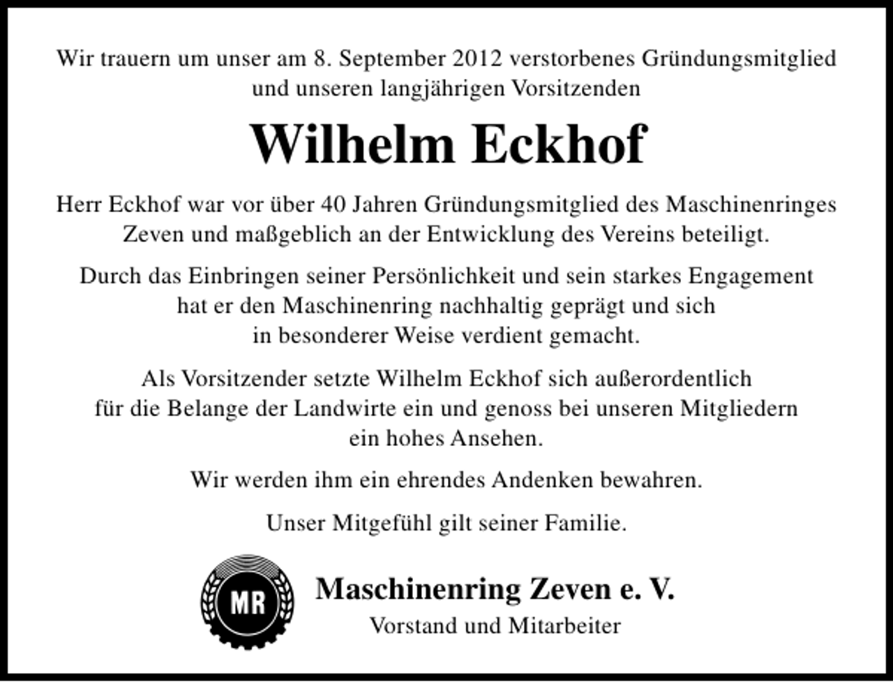 <p>Wir trauern um unser am 8. September 2012 verstorbenes Gründungsmitglied<br />und unseren langjährigen Vorsitzenden</p><p>Wilhelm Eckhof<br />Herr Eckhof war vor über 40 Jahren Gründungsmitglied des Maschinenringes<br />Zeven und maßgeblich an der Entwicklung des Vereins beteiligt.<br />Durch das Einbringen seiner Persönlichkeit und sein starkes Engagement<br />hat er den Maschinenring nachhaltig geprägt und sich<br />in besonderer Weise verdient gemacht.<br />Als Vorsitzender setzte Wilhelm Eckhof sich außerordentlich<br />für die Belange der Landwirte ein und genoss bei unseren Mitgliedern<br />ein hohes Ansehen.<br />Wir werden ihm ein ehrendes Andenken bewahren.<br />Unser Mitgefühl gilt seiner Familie.</p><p>Maschinenring Zeven e. V.<br />Vorstand und Mitarbeiter</p>