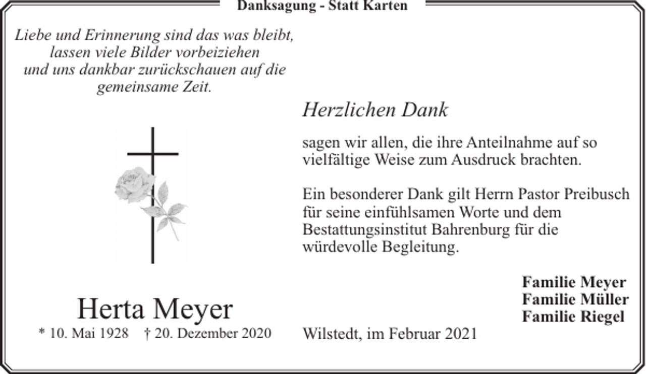 <p>Danksagung - Statt Karten</p><p>Liebe und Erinnerung sind das was bleibt,<br />lassen viele Bilder vorbeiziehen<br />und uns dankbar zurückschauen auf die<br />gemeinsame Zeit.</p><p>Herzlichen Dank<br />sagen wir allen, die ihre Anteilnahme auf so<br />vielfältige Weise zum Ausdruck brachten.<br />Ein besonderer Dank gilt Herrn Pastor Preibusch<br />für seine einfühlsamen Worte und dem<br />Bestattungsinstitut Bahrenburg für die<br />würdevolle Begleitung.</p><p>Herta Meyer</p><p>* 10. Mai 1928</p><p>† 20. Dezember 2020</p><p>Wilstedt, im Februar 2021</p><p>Familie Meyer<br />Familie Müller<br />Familie Riegel</p>
