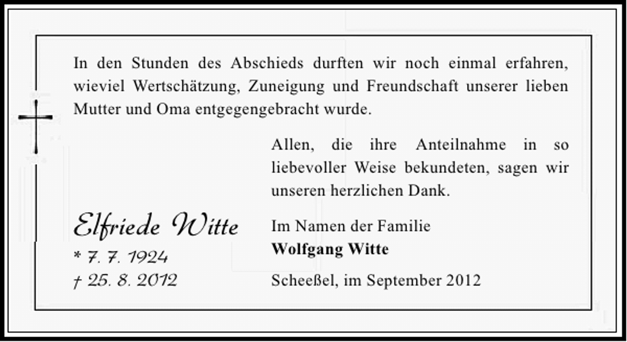 <p>In den Stunden des Abschieds durften wir noch einmal erfahren,<br />wieviel Wertschätzung, Zuneigung und Freundschaft unserer lieben<br />Mutter und Oma entgegengebracht wurde.<br />Allen, die ihre Anteilnahme in so<br />liebevoller Weise bekundeten, sagen wir<br />unseren herzlichen Dank.</p><p>Elfriede Witte</p><p>* 7. 7. 1924<br />† 25. 8. 2012</p><p>Im Namen der Familie<br />Wolfgang Witte<br />Scheeßel, im September 2012</p>