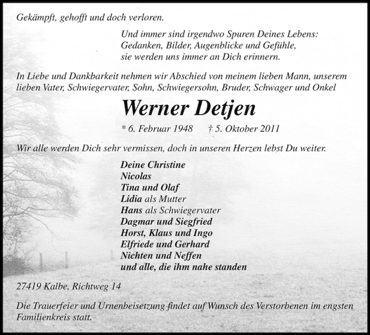 <p>Gekämpft, gehofft und doch verloren.<br />Und immer sind irgendwo Spuren Deines Lebens:<br />Gedanken, Bilder, Augenblicke und Gefühle,<br />sie werden uns immer an Dich erinnern.<br />In Liebe und Dankbarkeit nehmen wir Abschied von meinem lieben Mann, unserem<br />lieben Vater, Schwiegervater, Sohn, Schwiegersohn, Bruder, Schwager und Onkel</p><p>Werner Detjen<br />* 6. Februar 1948</p><p>† 5. Oktober 2011</p><p>Wir alle werden Dich sehr vermissen, doch in unseren Herzen lebst Du weiter.<br />Deine Christine<br />Nicolas<br />Tina und Olaf<br />Lidia als Mutter<br />Hans als Schwiegervater<br />Dagmar und Siegfried<br />Horst, Klaus und Ingo<br />Elfriede und Gerhard<br />Nichten und Neffen<br />und alle, die ihm nahe standen<br />27419 Kalbe, Richtweg 14<br />Die Trauerfeier und Urnenbeisetzung findet auf Wunsch des Verstorbenen im engsten<br />Familienkreis statt.</p>