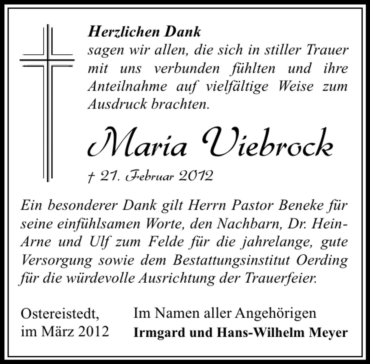 <p>Herzlichen Dank<br />sagen wir allen, die sich in stiller Trauer<br />mit uns verbunden fühlten und ihre<br />Anteilnahme auf vielfältige Weise zum<br />Ausdruck brachten.</p><p>Maria Viebrock<br />† 21. Februar 2012</p><p>Ein besonderer Dank gilt Herrn Pastor Beneke für<br />seine einfühlsamen Worte, den Nachbarn, Dr. HeinArne und Ulf zum Felde für die jahrelange, gute<br />Versorgung sowie dem Bestattungsinstitut Oerding<br />für die würdevolle Ausrichtung der Trauerfeier.<br />Ostereistedt,<br />im März 2012</p><p>Im Namen aller Angehörigen</p><p>Irmgard und Hans-Wilhelm Meyer</p>