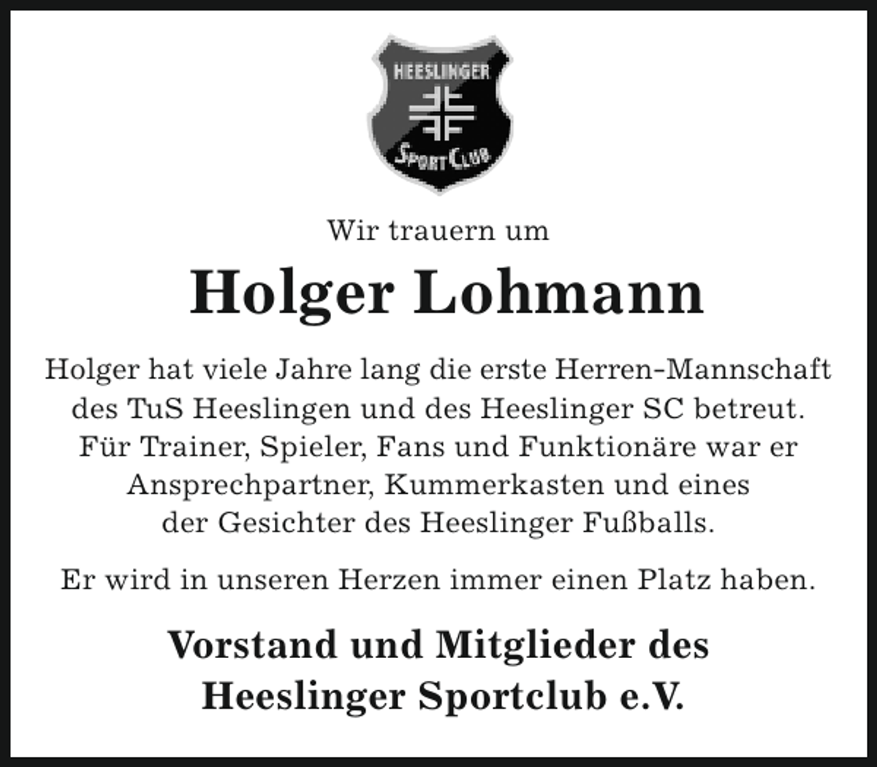 <p>Wir trauern um</p><p>Holger Lohmann<br />Holger hat viele Jahre lang die erste Herren-Mannschaft<br />des TuS Heeslingen und des Heeslinger SC betreut.<br />Für Trainer, Spieler, Fans und Funktionäre war er<br />Ansprechpartner, Kummerkasten und eines<br />der Gesichter des Heeslinger Fußballs.<br />Er wird in unseren Herzen immer einen Platz haben.</p><p>Vorstand und Mitglieder des<br />Heeslinger Sportclub e.V.</p>