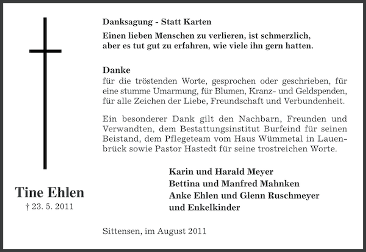 <p>Danksagung - Statt Karten<br />Einen lieben Menschen zu verlieren, ist schmerzlich,<br />aber es tut gut zu erfahren, wie viele ihn gern hatten.</p><p>Danke<br />für die tröstenden Worte, gesprochen oder geschrieben, für<br />eine stumme Umarmung, für Blumen, Kranz- und Geldspenden,<br />für alle Zeichen der Liebe, Freundschaft und Verbundenheit.<br />Ein besonderer Dank gilt den Nachbarn, Freunden und<br />Verwandten, dem Bestattungsinstitut Burfeind für seinen<br />Beistand, dem Pflegeteam vom Haus Wümmetal in Lauenbrück sowie Pastor Hastedt für seine trostreichen Worte.</p><p>Tine Ehlen<br />† 23. 5. 2011</p><p>Karin und Harald Meyer<br />Bettina und Manfred Mahnken<br />Anke Ehlen und Glenn Ruschmeyer<br />und Enkelkinder<br />Sittensen, im August 2011</p>